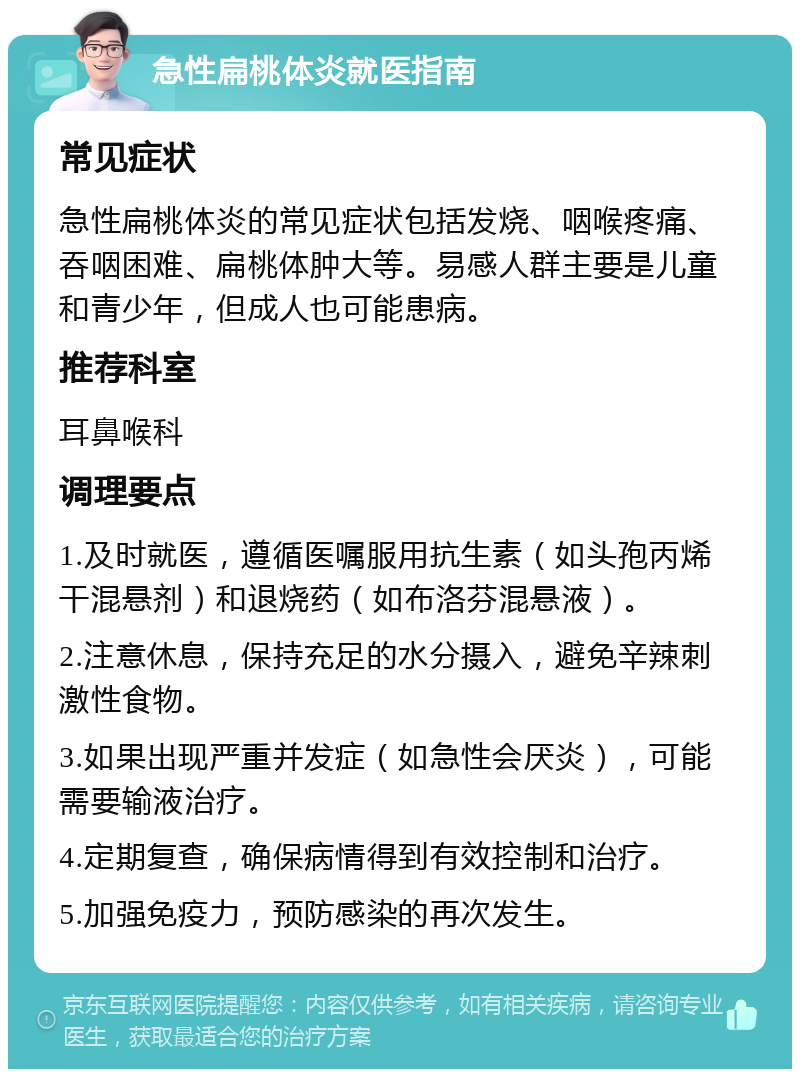 急性扁桃体炎就医指南 常见症状 急性扁桃体炎的常见症状包括发烧、咽喉疼痛、吞咽困难、扁桃体肿大等。易感人群主要是儿童和青少年，但成人也可能患病。 推荐科室 耳鼻喉科 调理要点 1.及时就医，遵循医嘱服用抗生素（如头孢丙烯干混悬剂）和退烧药（如布洛芬混悬液）。 2.注意休息，保持充足的水分摄入，避免辛辣刺激性食物。 3.如果出现严重并发症（如急性会厌炎），可能需要输液治疗。 4.定期复查，确保病情得到有效控制和治疗。 5.加强免疫力，预防感染的再次发生。