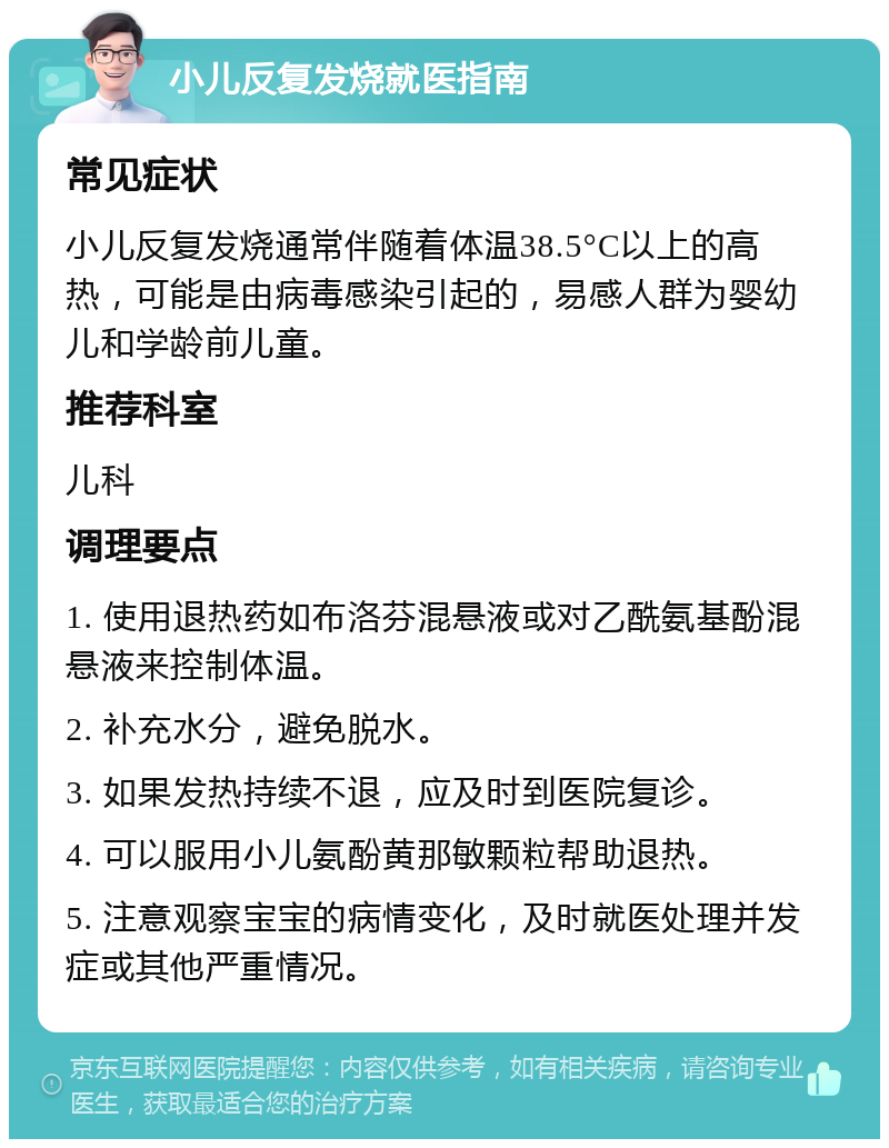 小儿反复发烧就医指南 常见症状 小儿反复发烧通常伴随着体温38.5°C以上的高热，可能是由病毒感染引起的，易感人群为婴幼儿和学龄前儿童。 推荐科室 儿科 调理要点 1. 使用退热药如布洛芬混悬液或对乙酰氨基酚混悬液来控制体温。 2. 补充水分，避免脱水。 3. 如果发热持续不退，应及时到医院复诊。 4. 可以服用小儿氨酚黄那敏颗粒帮助退热。 5. 注意观察宝宝的病情变化，及时就医处理并发症或其他严重情况。