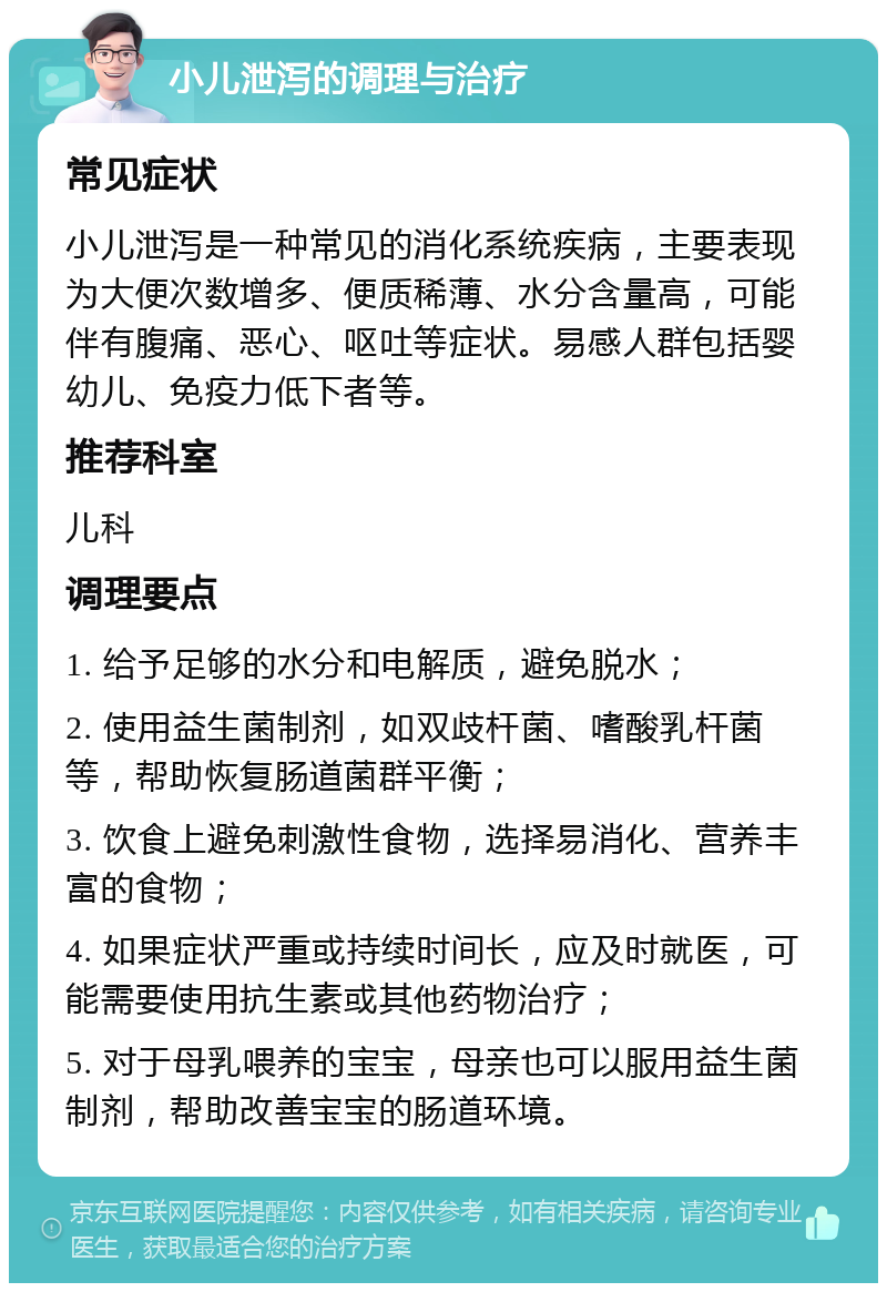 小儿泄泻的调理与治疗 常见症状 小儿泄泻是一种常见的消化系统疾病，主要表现为大便次数增多、便质稀薄、水分含量高，可能伴有腹痛、恶心、呕吐等症状。易感人群包括婴幼儿、免疫力低下者等。 推荐科室 儿科 调理要点 1. 给予足够的水分和电解质，避免脱水； 2. 使用益生菌制剂，如双歧杆菌、嗜酸乳杆菌等，帮助恢复肠道菌群平衡； 3. 饮食上避免刺激性食物，选择易消化、营养丰富的食物； 4. 如果症状严重或持续时间长，应及时就医，可能需要使用抗生素或其他药物治疗； 5. 对于母乳喂养的宝宝，母亲也可以服用益生菌制剂，帮助改善宝宝的肠道环境。