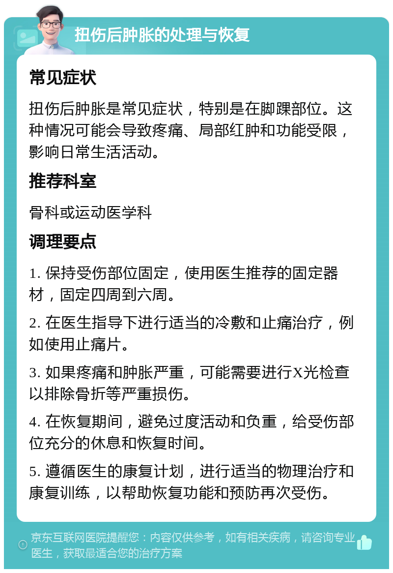 扭伤后肿胀的处理与恢复 常见症状 扭伤后肿胀是常见症状，特别是在脚踝部位。这种情况可能会导致疼痛、局部红肿和功能受限，影响日常生活活动。 推荐科室 骨科或运动医学科 调理要点 1. 保持受伤部位固定，使用医生推荐的固定器材，固定四周到六周。 2. 在医生指导下进行适当的冷敷和止痛治疗，例如使用止痛片。 3. 如果疼痛和肿胀严重，可能需要进行X光检查以排除骨折等严重损伤。 4. 在恢复期间，避免过度活动和负重，给受伤部位充分的休息和恢复时间。 5. 遵循医生的康复计划，进行适当的物理治疗和康复训练，以帮助恢复功能和预防再次受伤。