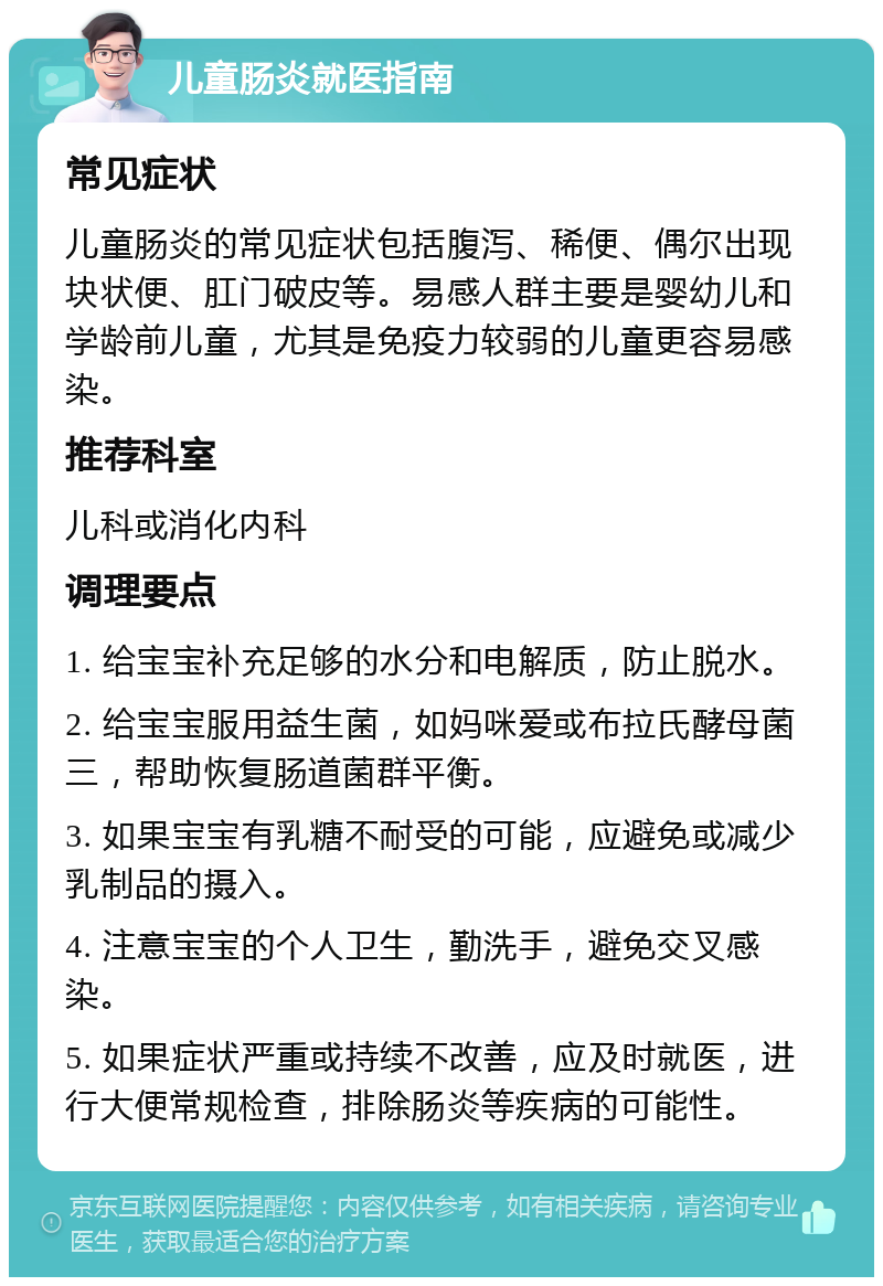 儿童肠炎就医指南 常见症状 儿童肠炎的常见症状包括腹泻、稀便、偶尔出现块状便、肛门破皮等。易感人群主要是婴幼儿和学龄前儿童，尤其是免疫力较弱的儿童更容易感染。 推荐科室 儿科或消化内科 调理要点 1. 给宝宝补充足够的水分和电解质，防止脱水。 2. 给宝宝服用益生菌，如妈咪爱或布拉氏酵母菌三，帮助恢复肠道菌群平衡。 3. 如果宝宝有乳糖不耐受的可能，应避免或减少乳制品的摄入。 4. 注意宝宝的个人卫生，勤洗手，避免交叉感染。 5. 如果症状严重或持续不改善，应及时就医，进行大便常规检查，排除肠炎等疾病的可能性。