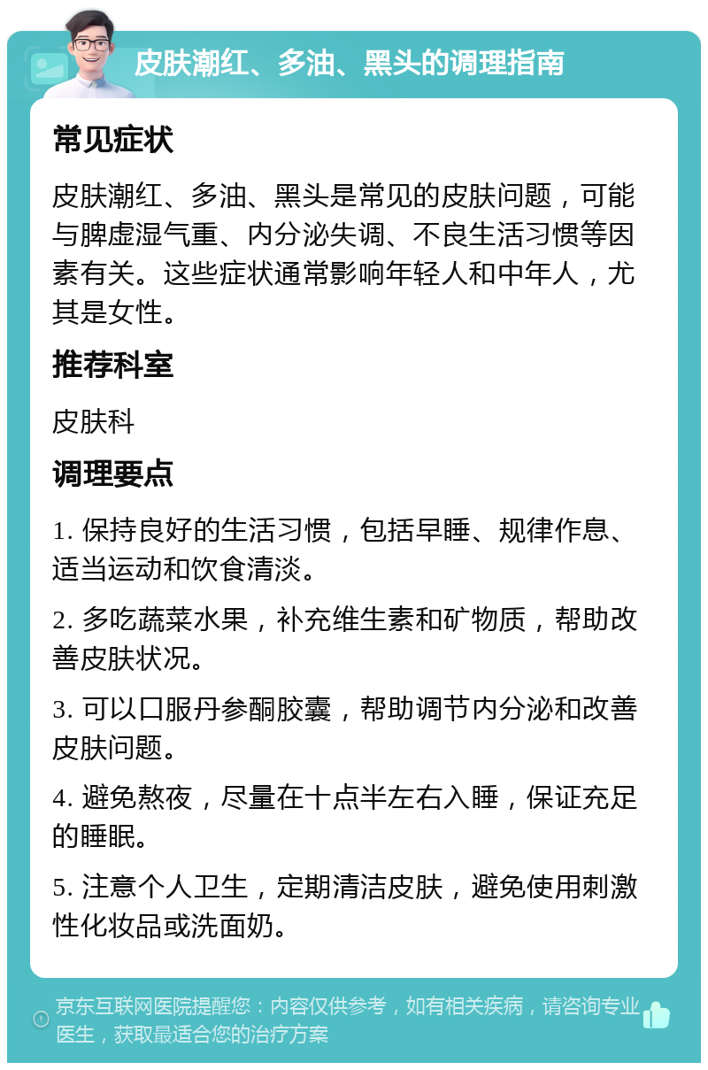 皮肤潮红、多油、黑头的调理指南 常见症状 皮肤潮红、多油、黑头是常见的皮肤问题，可能与脾虚湿气重、内分泌失调、不良生活习惯等因素有关。这些症状通常影响年轻人和中年人，尤其是女性。 推荐科室 皮肤科 调理要点 1. 保持良好的生活习惯，包括早睡、规律作息、适当运动和饮食清淡。 2. 多吃蔬菜水果，补充维生素和矿物质，帮助改善皮肤状况。 3. 可以口服丹参酮胶囊，帮助调节内分泌和改善皮肤问题。 4. 避免熬夜，尽量在十点半左右入睡，保证充足的睡眠。 5. 注意个人卫生，定期清洁皮肤，避免使用刺激性化妆品或洗面奶。