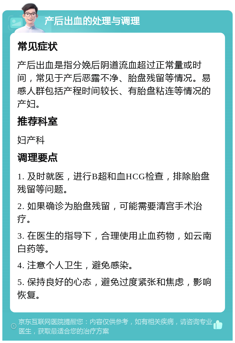 产后出血的处理与调理 常见症状 产后出血是指分娩后阴道流血超过正常量或时间，常见于产后恶露不净、胎盘残留等情况。易感人群包括产程时间较长、有胎盘粘连等情况的产妇。 推荐科室 妇产科 调理要点 1. 及时就医，进行B超和血HCG检查，排除胎盘残留等问题。 2. 如果确诊为胎盘残留，可能需要清宫手术治疗。 3. 在医生的指导下，合理使用止血药物，如云南白药等。 4. 注意个人卫生，避免感染。 5. 保持良好的心态，避免过度紧张和焦虑，影响恢复。