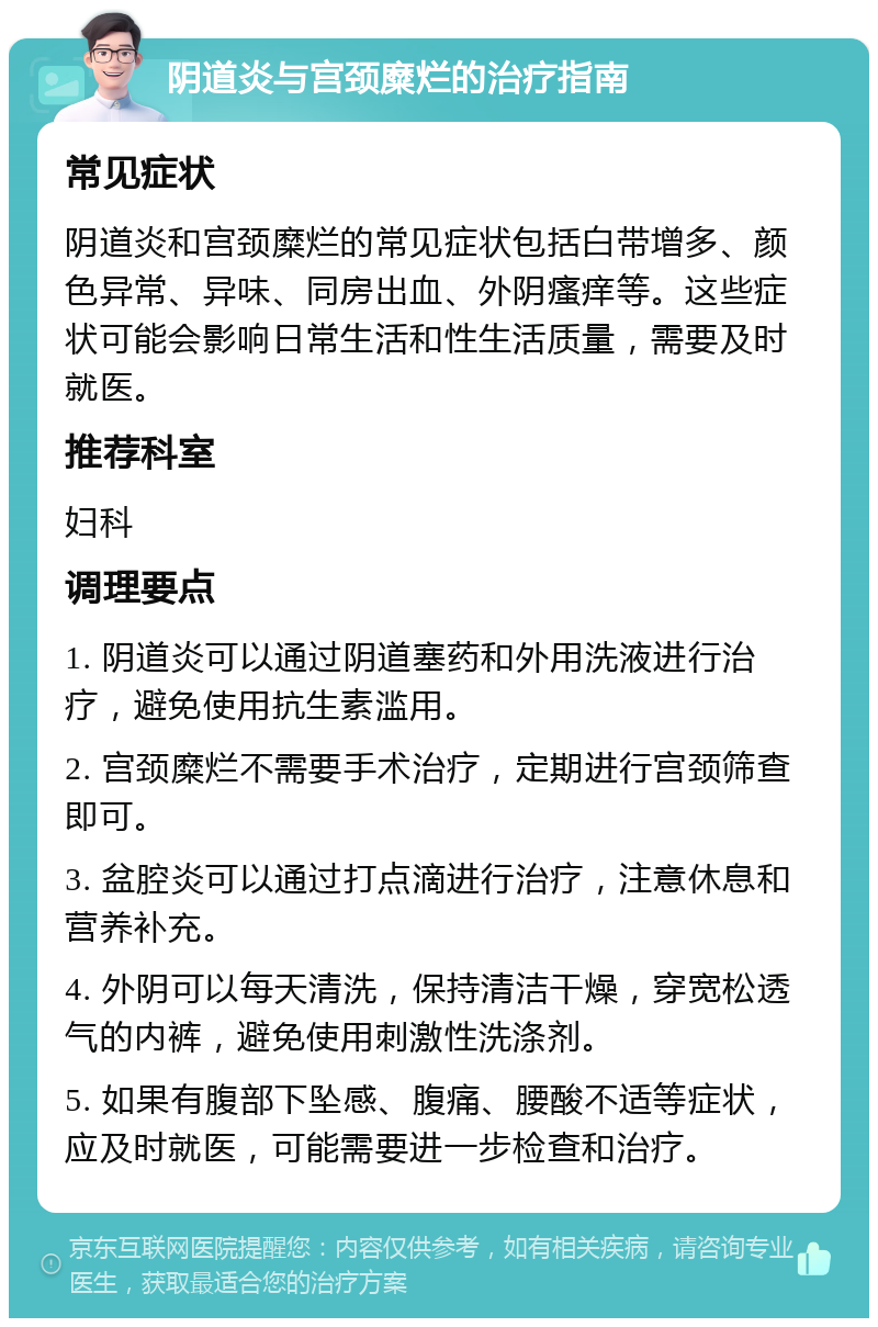 阴道炎与宫颈糜烂的治疗指南 常见症状 阴道炎和宫颈糜烂的常见症状包括白带增多、颜色异常、异味、同房出血、外阴瘙痒等。这些症状可能会影响日常生活和性生活质量，需要及时就医。 推荐科室 妇科 调理要点 1. 阴道炎可以通过阴道塞药和外用洗液进行治疗，避免使用抗生素滥用。 2. 宫颈糜烂不需要手术治疗，定期进行宫颈筛查即可。 3. 盆腔炎可以通过打点滴进行治疗，注意休息和营养补充。 4. 外阴可以每天清洗，保持清洁干燥，穿宽松透气的内裤，避免使用刺激性洗涤剂。 5. 如果有腹部下坠感、腹痛、腰酸不适等症状，应及时就医，可能需要进一步检查和治疗。