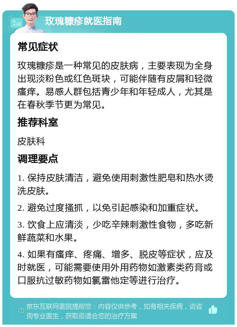 玫瑰糠疹就医指南 常见症状 玫瑰糠疹是一种常见的皮肤病，主要表现为全身出现淡粉色或红色斑块，可能伴随有皮屑和轻微瘙痒。易感人群包括青少年和年轻成人，尤其是在春秋季节更为常见。 推荐科室 皮肤科 调理要点 1. 保持皮肤清洁，避免使用刺激性肥皂和热水烫洗皮肤。 2. 避免过度搔抓，以免引起感染和加重症状。 3. 饮食上应清淡，少吃辛辣刺激性食物，多吃新鲜蔬菜和水果。 4. 如果有瘙痒、疼痛、增多、脱皮等症状，应及时就医，可能需要使用外用药物如激素类药膏或口服抗过敏药物如氯雷他定等进行治疗。