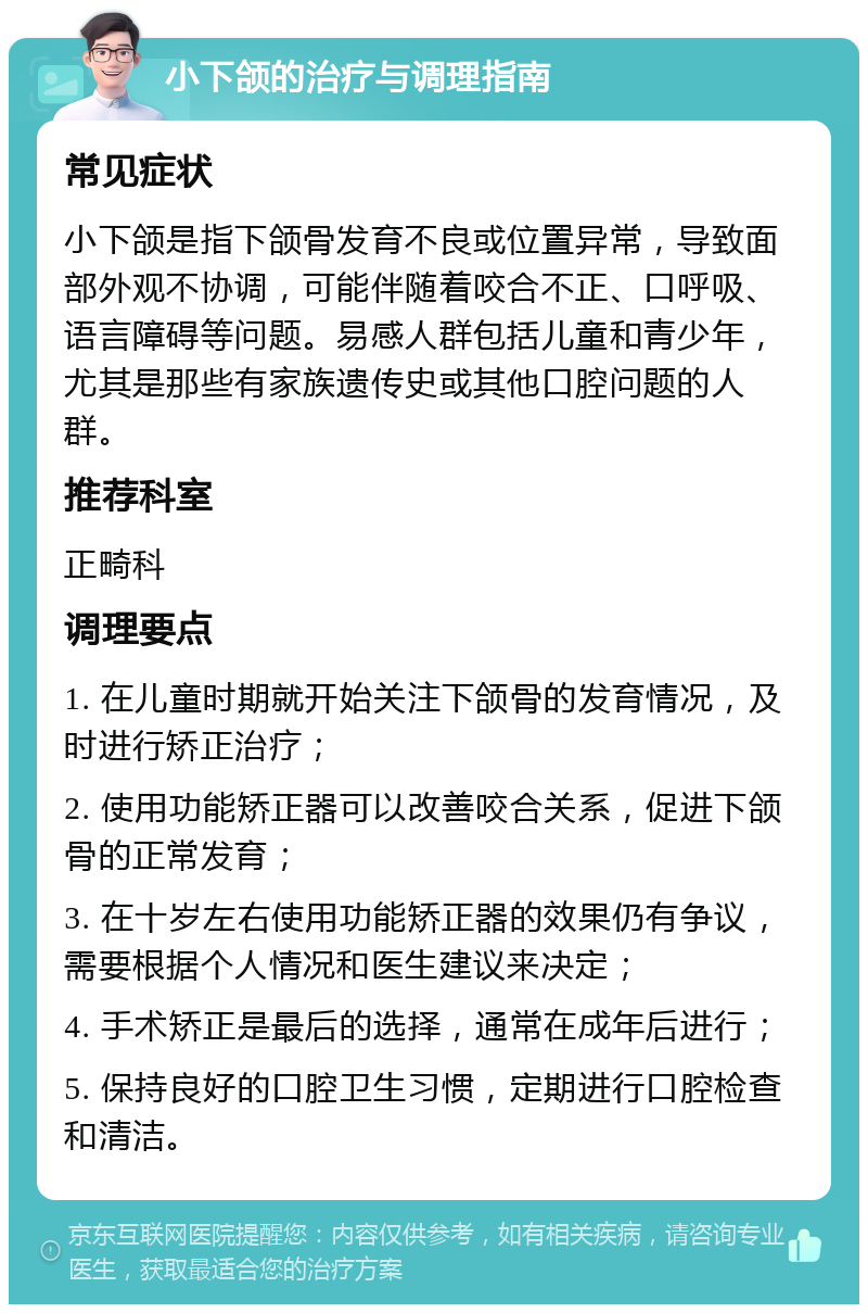 小下颌的治疗与调理指南 常见症状 小下颌是指下颌骨发育不良或位置异常，导致面部外观不协调，可能伴随着咬合不正、口呼吸、语言障碍等问题。易感人群包括儿童和青少年，尤其是那些有家族遗传史或其他口腔问题的人群。 推荐科室 正畸科 调理要点 1. 在儿童时期就开始关注下颌骨的发育情况，及时进行矫正治疗； 2. 使用功能矫正器可以改善咬合关系，促进下颌骨的正常发育； 3. 在十岁左右使用功能矫正器的效果仍有争议，需要根据个人情况和医生建议来决定； 4. 手术矫正是最后的选择，通常在成年后进行； 5. 保持良好的口腔卫生习惯，定期进行口腔检查和清洁。