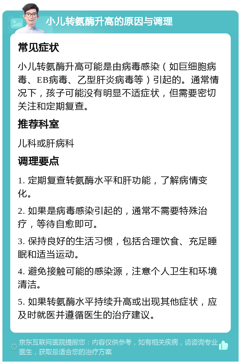 小儿转氨酶升高的原因与调理 常见症状 小儿转氨酶升高可能是由病毒感染（如巨细胞病毒、EB病毒、乙型肝炎病毒等）引起的。通常情况下，孩子可能没有明显不适症状，但需要密切关注和定期复查。 推荐科室 儿科或肝病科 调理要点 1. 定期复查转氨酶水平和肝功能，了解病情变化。 2. 如果是病毒感染引起的，通常不需要特殊治疗，等待自愈即可。 3. 保持良好的生活习惯，包括合理饮食、充足睡眠和适当运动。 4. 避免接触可能的感染源，注意个人卫生和环境清洁。 5. 如果转氨酶水平持续升高或出现其他症状，应及时就医并遵循医生的治疗建议。