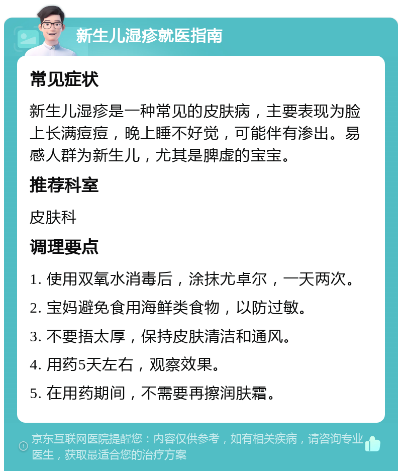 新生儿湿疹就医指南 常见症状 新生儿湿疹是一种常见的皮肤病，主要表现为脸上长满痘痘，晚上睡不好觉，可能伴有渗出。易感人群为新生儿，尤其是脾虚的宝宝。 推荐科室 皮肤科 调理要点 1. 使用双氧水消毒后，涂抹尤卓尔，一天两次。 2. 宝妈避免食用海鲜类食物，以防过敏。 3. 不要捂太厚，保持皮肤清洁和通风。 4. 用药5天左右，观察效果。 5. 在用药期间，不需要再擦润肤霜。