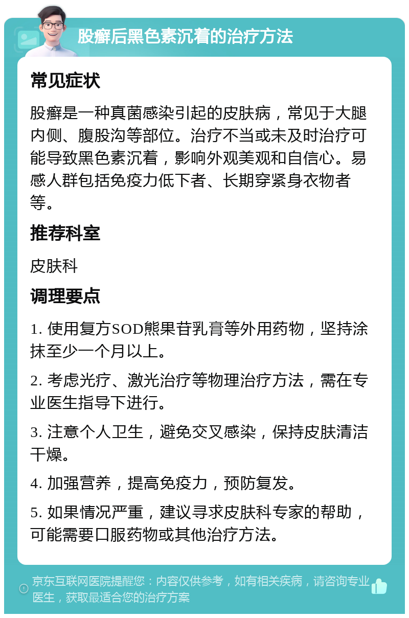 股癣后黑色素沉着的治疗方法 常见症状 股癣是一种真菌感染引起的皮肤病，常见于大腿内侧、腹股沟等部位。治疗不当或未及时治疗可能导致黑色素沉着，影响外观美观和自信心。易感人群包括免疫力低下者、长期穿紧身衣物者等。 推荐科室 皮肤科 调理要点 1. 使用复方SOD熊果苷乳膏等外用药物，坚持涂抹至少一个月以上。 2. 考虑光疗、激光治疗等物理治疗方法，需在专业医生指导下进行。 3. 注意个人卫生，避免交叉感染，保持皮肤清洁干燥。 4. 加强营养，提高免疫力，预防复发。 5. 如果情况严重，建议寻求皮肤科专家的帮助，可能需要口服药物或其他治疗方法。