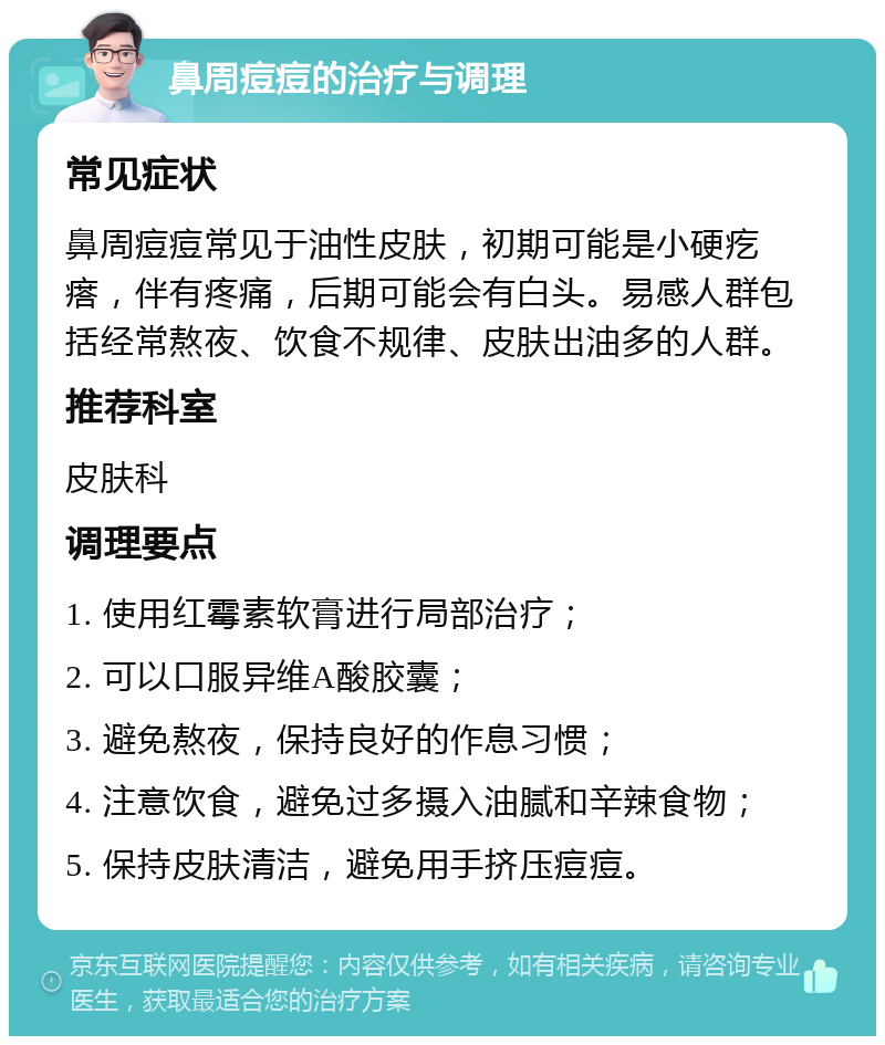 鼻周痘痘的治疗与调理 常见症状 鼻周痘痘常见于油性皮肤，初期可能是小硬疙瘩，伴有疼痛，后期可能会有白头。易感人群包括经常熬夜、饮食不规律、皮肤出油多的人群。 推荐科室 皮肤科 调理要点 1. 使用红霉素软膏进行局部治疗； 2. 可以口服异维A酸胶囊； 3. 避免熬夜，保持良好的作息习惯； 4. 注意饮食，避免过多摄入油腻和辛辣食物； 5. 保持皮肤清洁，避免用手挤压痘痘。