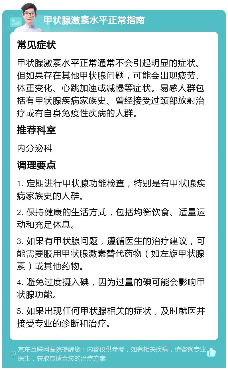 甲状腺激素水平正常指南 常见症状 甲状腺激素水平正常通常不会引起明显的症状。但如果存在其他甲状腺问题，可能会出现疲劳、体重变化、心跳加速或减慢等症状。易感人群包括有甲状腺疾病家族史、曾经接受过颈部放射治疗或有自身免疫性疾病的人群。 推荐科室 内分泌科 调理要点 1. 定期进行甲状腺功能检查，特别是有甲状腺疾病家族史的人群。 2. 保持健康的生活方式，包括均衡饮食、适量运动和充足休息。 3. 如果有甲状腺问题，遵循医生的治疗建议，可能需要服用甲状腺激素替代药物（如左旋甲状腺素）或其他药物。 4. 避免过度摄入碘，因为过量的碘可能会影响甲状腺功能。 5. 如果出现任何甲状腺相关的症状，及时就医并接受专业的诊断和治疗。