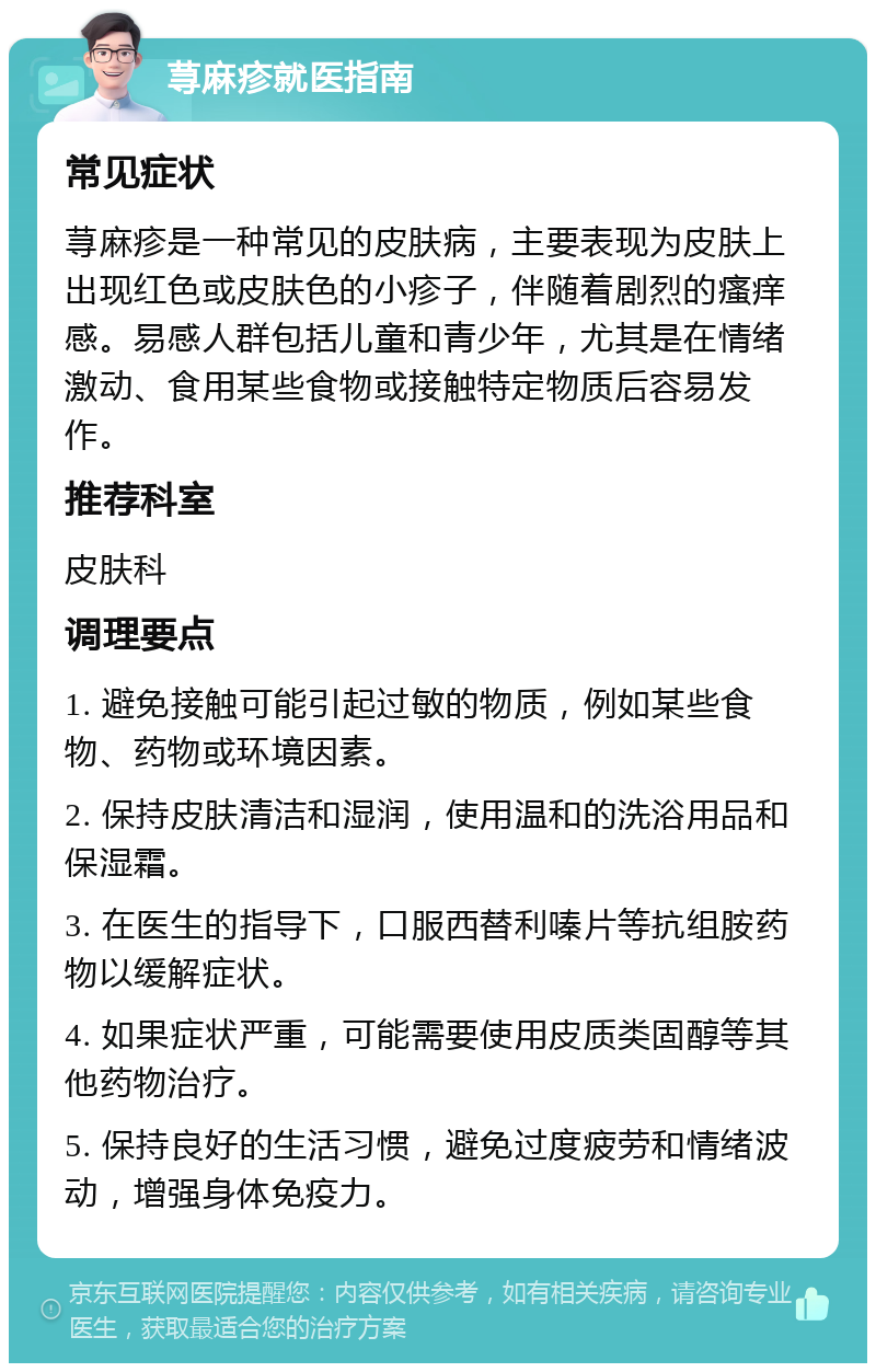 荨麻疹就医指南 常见症状 荨麻疹是一种常见的皮肤病，主要表现为皮肤上出现红色或皮肤色的小疹子，伴随着剧烈的瘙痒感。易感人群包括儿童和青少年，尤其是在情绪激动、食用某些食物或接触特定物质后容易发作。 推荐科室 皮肤科 调理要点 1. 避免接触可能引起过敏的物质，例如某些食物、药物或环境因素。 2. 保持皮肤清洁和湿润，使用温和的洗浴用品和保湿霜。 3. 在医生的指导下，口服西替利嗪片等抗组胺药物以缓解症状。 4. 如果症状严重，可能需要使用皮质类固醇等其他药物治疗。 5. 保持良好的生活习惯，避免过度疲劳和情绪波动，增强身体免疫力。