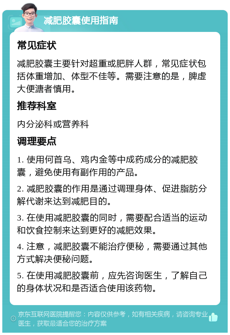 减肥胶囊使用指南 常见症状 减肥胶囊主要针对超重或肥胖人群，常见症状包括体重增加、体型不佳等。需要注意的是，脾虚大便溏者慎用。 推荐科室 内分泌科或营养科 调理要点 1. 使用何首乌、鸡内金等中成药成分的减肥胶囊，避免使用有副作用的产品。 2. 减肥胶囊的作用是通过调理身体、促进脂肪分解代谢来达到减肥目的。 3. 在使用减肥胶囊的同时，需要配合适当的运动和饮食控制来达到更好的减肥效果。 4. 注意，减肥胶囊不能治疗便秘，需要通过其他方式解决便秘问题。 5. 在使用减肥胶囊前，应先咨询医生，了解自己的身体状况和是否适合使用该药物。