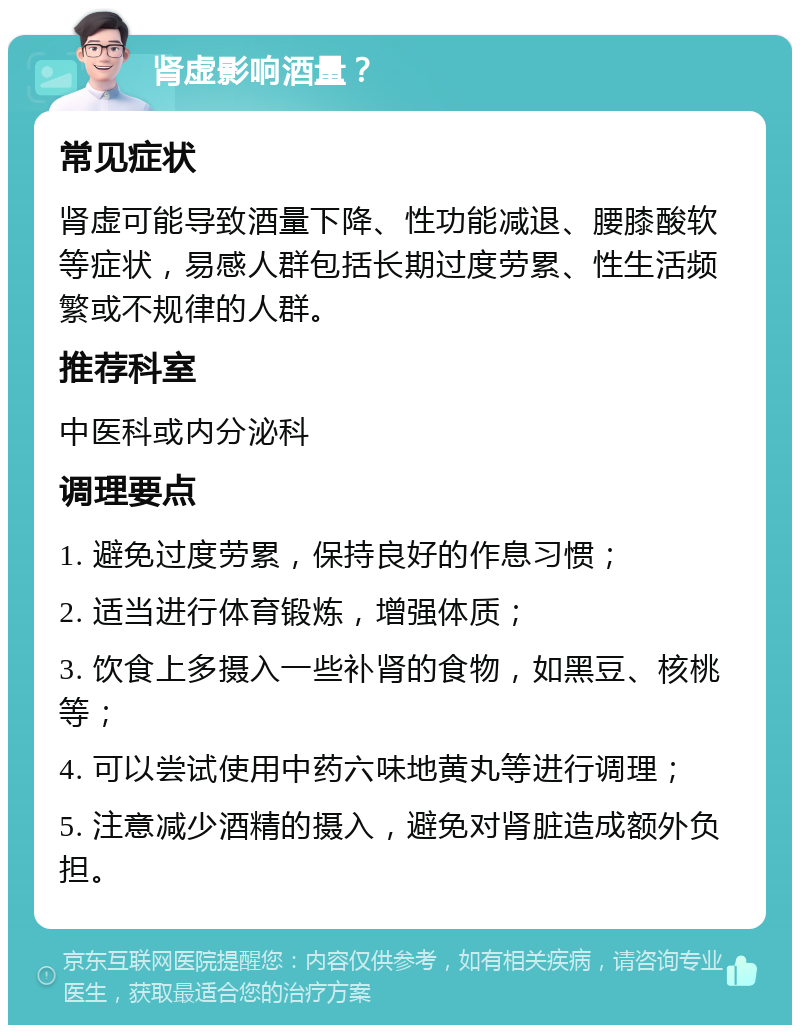 肾虚影响酒量？ 常见症状 肾虚可能导致酒量下降、性功能减退、腰膝酸软等症状，易感人群包括长期过度劳累、性生活频繁或不规律的人群。 推荐科室 中医科或内分泌科 调理要点 1. 避免过度劳累，保持良好的作息习惯； 2. 适当进行体育锻炼，增强体质； 3. 饮食上多摄入一些补肾的食物，如黑豆、核桃等； 4. 可以尝试使用中药六味地黄丸等进行调理； 5. 注意减少酒精的摄入，避免对肾脏造成额外负担。