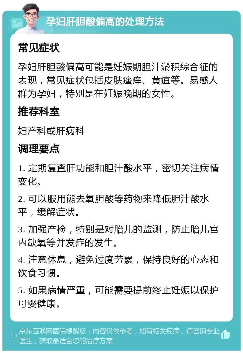 孕妇肝胆酸偏高的处理方法 常见症状 孕妇肝胆酸偏高可能是妊娠期胆汁淤积综合征的表现，常见症状包括皮肤瘙痒、黄疸等。易感人群为孕妇，特别是在妊娠晚期的女性。 推荐科室 妇产科或肝病科 调理要点 1. 定期复查肝功能和胆汁酸水平，密切关注病情变化。 2. 可以服用熊去氧胆酸等药物来降低胆汁酸水平，缓解症状。 3. 加强产检，特别是对胎儿的监测，防止胎儿宫内缺氧等并发症的发生。 4. 注意休息，避免过度劳累，保持良好的心态和饮食习惯。 5. 如果病情严重，可能需要提前终止妊娠以保护母婴健康。