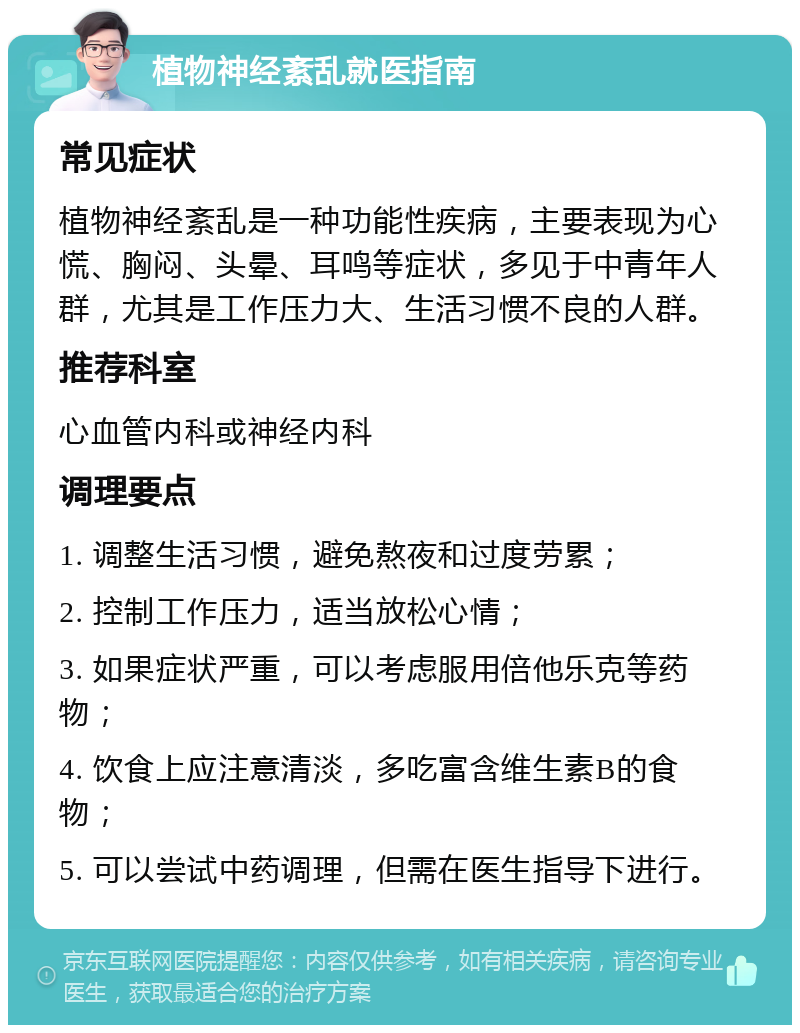 植物神经紊乱就医指南 常见症状 植物神经紊乱是一种功能性疾病，主要表现为心慌、胸闷、头晕、耳鸣等症状，多见于中青年人群，尤其是工作压力大、生活习惯不良的人群。 推荐科室 心血管内科或神经内科 调理要点 1. 调整生活习惯，避免熬夜和过度劳累； 2. 控制工作压力，适当放松心情； 3. 如果症状严重，可以考虑服用倍他乐克等药物； 4. 饮食上应注意清淡，多吃富含维生素B的食物； 5. 可以尝试中药调理，但需在医生指导下进行。