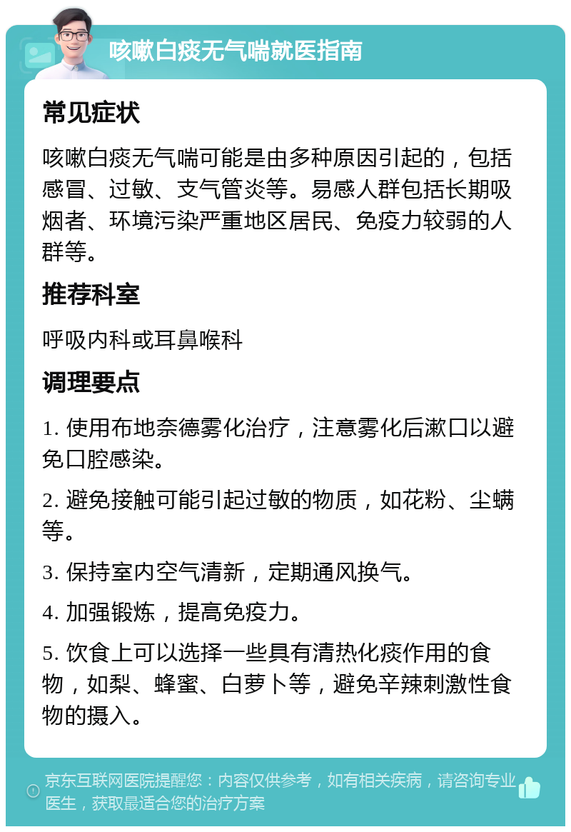 咳嗽白痰无气喘就医指南 常见症状 咳嗽白痰无气喘可能是由多种原因引起的，包括感冒、过敏、支气管炎等。易感人群包括长期吸烟者、环境污染严重地区居民、免疫力较弱的人群等。 推荐科室 呼吸内科或耳鼻喉科 调理要点 1. 使用布地奈德雾化治疗，注意雾化后漱口以避免口腔感染。 2. 避免接触可能引起过敏的物质，如花粉、尘螨等。 3. 保持室内空气清新，定期通风换气。 4. 加强锻炼，提高免疫力。 5. 饮食上可以选择一些具有清热化痰作用的食物，如梨、蜂蜜、白萝卜等，避免辛辣刺激性食物的摄入。