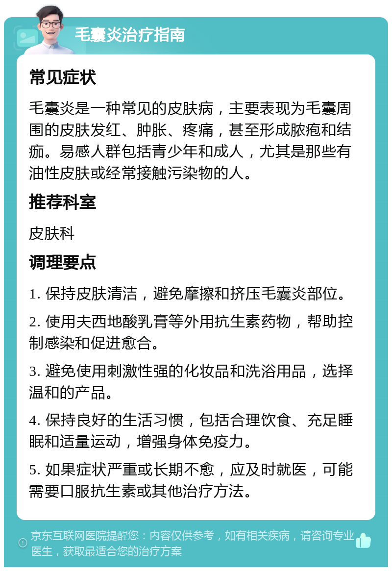 毛囊炎治疗指南 常见症状 毛囊炎是一种常见的皮肤病，主要表现为毛囊周围的皮肤发红、肿胀、疼痛，甚至形成脓疱和结痂。易感人群包括青少年和成人，尤其是那些有油性皮肤或经常接触污染物的人。 推荐科室 皮肤科 调理要点 1. 保持皮肤清洁，避免摩擦和挤压毛囊炎部位。 2. 使用夫西地酸乳膏等外用抗生素药物，帮助控制感染和促进愈合。 3. 避免使用刺激性强的化妆品和洗浴用品，选择温和的产品。 4. 保持良好的生活习惯，包括合理饮食、充足睡眠和适量运动，增强身体免疫力。 5. 如果症状严重或长期不愈，应及时就医，可能需要口服抗生素或其他治疗方法。