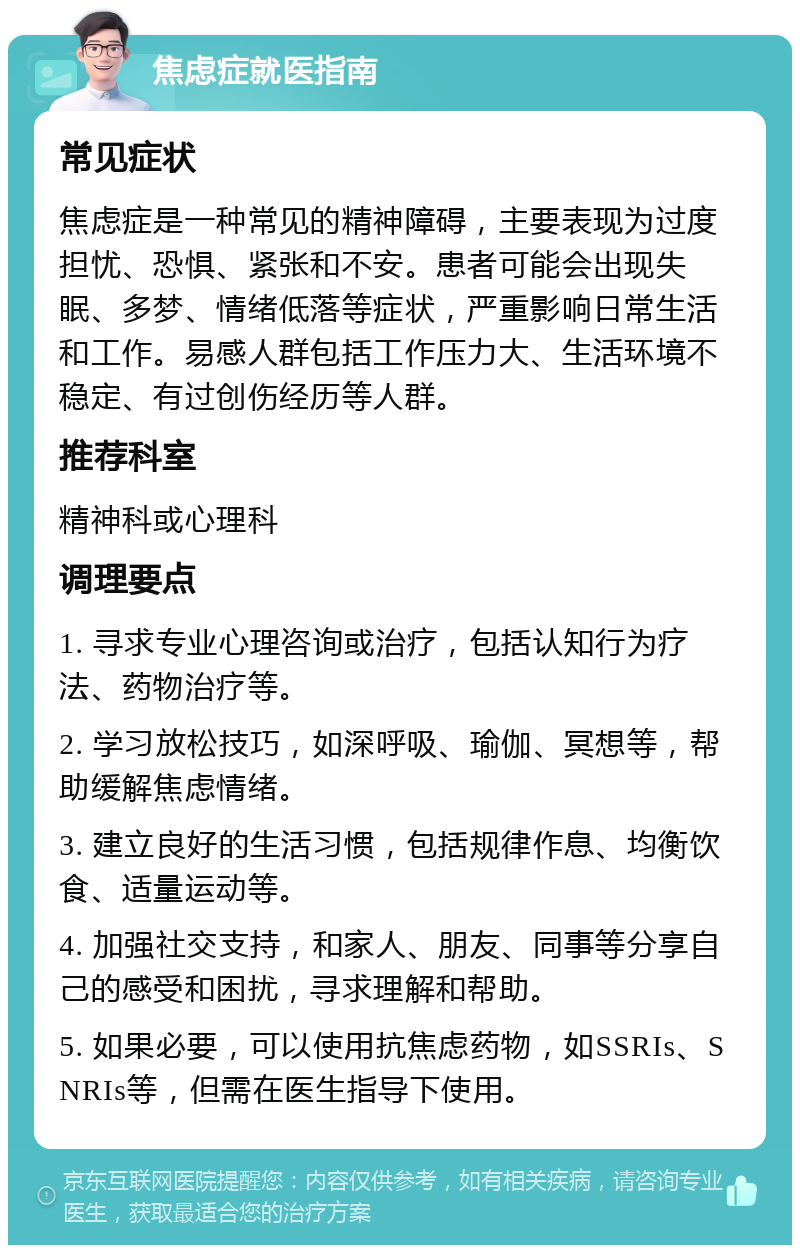 焦虑症就医指南 常见症状 焦虑症是一种常见的精神障碍，主要表现为过度担忧、恐惧、紧张和不安。患者可能会出现失眠、多梦、情绪低落等症状，严重影响日常生活和工作。易感人群包括工作压力大、生活环境不稳定、有过创伤经历等人群。 推荐科室 精神科或心理科 调理要点 1. 寻求专业心理咨询或治疗，包括认知行为疗法、药物治疗等。 2. 学习放松技巧，如深呼吸、瑜伽、冥想等，帮助缓解焦虑情绪。 3. 建立良好的生活习惯，包括规律作息、均衡饮食、适量运动等。 4. 加强社交支持，和家人、朋友、同事等分享自己的感受和困扰，寻求理解和帮助。 5. 如果必要，可以使用抗焦虑药物，如SSRIs、SNRIs等，但需在医生指导下使用。