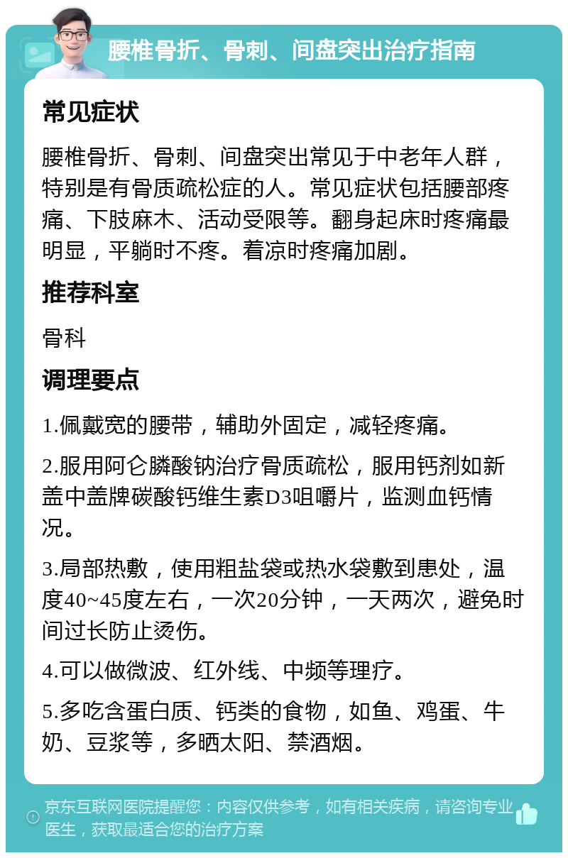 腰椎骨折、骨刺、间盘突出治疗指南 常见症状 腰椎骨折、骨刺、间盘突出常见于中老年人群，特别是有骨质疏松症的人。常见症状包括腰部疼痛、下肢麻木、活动受限等。翻身起床时疼痛最明显，平躺时不疼。着凉时疼痛加剧。 推荐科室 骨科 调理要点 1.佩戴宽的腰带，辅助外固定，减轻疼痛。 2.服用阿仑膦酸钠治疗骨质疏松，服用钙剂如新盖中盖牌碳酸钙维生素D3咀嚼片，监测血钙情况。 3.局部热敷，使用粗盐袋或热水袋敷到患处，温度40~45度左右，一次20分钟，一天两次，避免时间过长防止烫伤。 4.可以做微波、红外线、中频等理疗。 5.多吃含蛋白质、钙类的食物，如鱼、鸡蛋、牛奶、豆浆等，多晒太阳、禁酒烟。