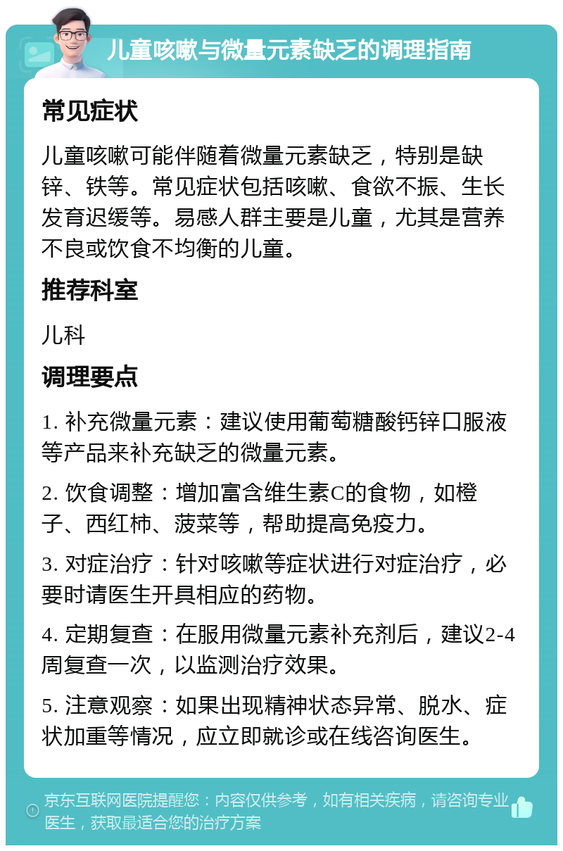 儿童咳嗽与微量元素缺乏的调理指南 常见症状 儿童咳嗽可能伴随着微量元素缺乏，特别是缺锌、铁等。常见症状包括咳嗽、食欲不振、生长发育迟缓等。易感人群主要是儿童，尤其是营养不良或饮食不均衡的儿童。 推荐科室 儿科 调理要点 1. 补充微量元素：建议使用葡萄糖酸钙锌口服液等产品来补充缺乏的微量元素。 2. 饮食调整：增加富含维生素C的食物，如橙子、西红柿、菠菜等，帮助提高免疫力。 3. 对症治疗：针对咳嗽等症状进行对症治疗，必要时请医生开具相应的药物。 4. 定期复查：在服用微量元素补充剂后，建议2-4周复查一次，以监测治疗效果。 5. 注意观察：如果出现精神状态异常、脱水、症状加重等情况，应立即就诊或在线咨询医生。