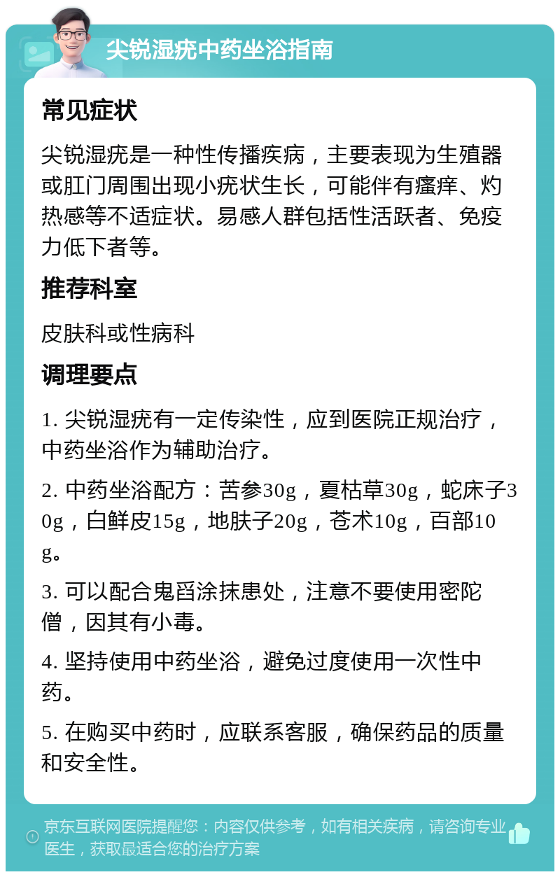 尖锐湿疣中药坐浴指南 常见症状 尖锐湿疣是一种性传播疾病，主要表现为生殖器或肛门周围出现小疣状生长，可能伴有瘙痒、灼热感等不适症状。易感人群包括性活跃者、免疫力低下者等。 推荐科室 皮肤科或性病科 调理要点 1. 尖锐湿疣有一定传染性，应到医院正规治疗，中药坐浴作为辅助治疗。 2. 中药坐浴配方：苦参30g，夏枯草30g，蛇床子30g，白鲜皮15g，地肤子20g，苍术10g，百部10g。 3. 可以配合鬼舀涂抹患处，注意不要使用密陀僧，因其有小毒。 4. 坚持使用中药坐浴，避免过度使用一次性中药。 5. 在购买中药时，应联系客服，确保药品的质量和安全性。