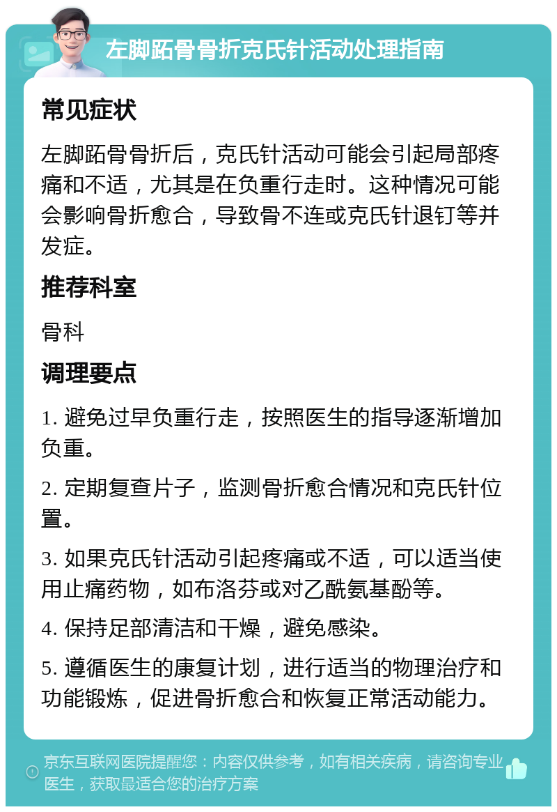 左脚跖骨骨折克氏针活动处理指南 常见症状 左脚跖骨骨折后，克氏针活动可能会引起局部疼痛和不适，尤其是在负重行走时。这种情况可能会影响骨折愈合，导致骨不连或克氏针退钉等并发症。 推荐科室 骨科 调理要点 1. 避免过早负重行走，按照医生的指导逐渐增加负重。 2. 定期复查片子，监测骨折愈合情况和克氏针位置。 3. 如果克氏针活动引起疼痛或不适，可以适当使用止痛药物，如布洛芬或对乙酰氨基酚等。 4. 保持足部清洁和干燥，避免感染。 5. 遵循医生的康复计划，进行适当的物理治疗和功能锻炼，促进骨折愈合和恢复正常活动能力。