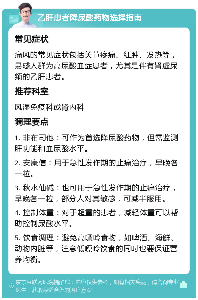 乙肝患者降尿酸药物选择指南 常见症状 痛风的常见症状包括关节疼痛、红肿、发热等，易感人群为高尿酸血症患者，尤其是伴有肾虚尿频的乙肝患者。 推荐科室 风湿免疫科或肾内科 调理要点 1. 非布司他：可作为首选降尿酸药物，但需监测肝功能和血尿酸水平。 2. 安康信：用于急性发作期的止痛治疗，早晚各一粒。 3. 秋水仙碱：也可用于急性发作期的止痛治疗，早晚各一粒，部分人对其敏感，可减半服用。 4. 控制体重：对于超重的患者，减轻体重可以帮助控制尿酸水平。 5. 饮食调理：避免高嘌呤食物，如啤酒、海鲜、动物内脏等，注意低嘌呤饮食的同时也要保证营养均衡。