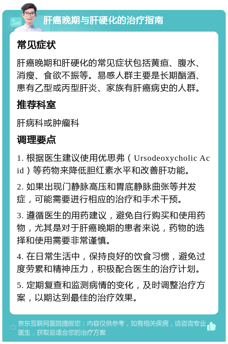 肝癌晚期与肝硬化的治疗指南 常见症状 肝癌晚期和肝硬化的常见症状包括黄疸、腹水、消瘦、食欲不振等。易感人群主要是长期酗酒、患有乙型或丙型肝炎、家族有肝癌病史的人群。 推荐科室 肝病科或肿瘤科 调理要点 1. 根据医生建议使用优思弗（Ursodeoxycholic Acid）等药物来降低胆红素水平和改善肝功能。 2. 如果出现门静脉高压和胃底静脉曲张等并发症，可能需要进行相应的治疗和手术干预。 3. 遵循医生的用药建议，避免自行购买和使用药物，尤其是对于肝癌晚期的患者来说，药物的选择和使用需要非常谨慎。 4. 在日常生活中，保持良好的饮食习惯，避免过度劳累和精神压力，积极配合医生的治疗计划。 5. 定期复查和监测病情的变化，及时调整治疗方案，以期达到最佳的治疗效果。