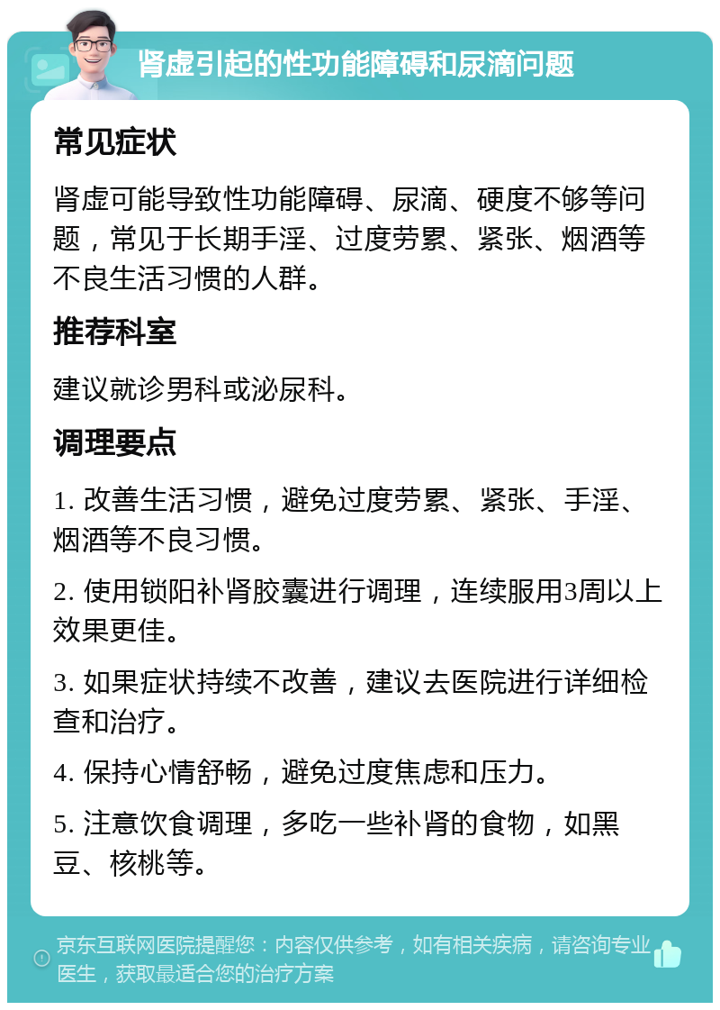 肾虚引起的性功能障碍和尿滴问题 常见症状 肾虚可能导致性功能障碍、尿滴、硬度不够等问题，常见于长期手淫、过度劳累、紧张、烟酒等不良生活习惯的人群。 推荐科室 建议就诊男科或泌尿科。 调理要点 1. 改善生活习惯，避免过度劳累、紧张、手淫、烟酒等不良习惯。 2. 使用锁阳补肾胶囊进行调理，连续服用3周以上效果更佳。 3. 如果症状持续不改善，建议去医院进行详细检查和治疗。 4. 保持心情舒畅，避免过度焦虑和压力。 5. 注意饮食调理，多吃一些补肾的食物，如黑豆、核桃等。