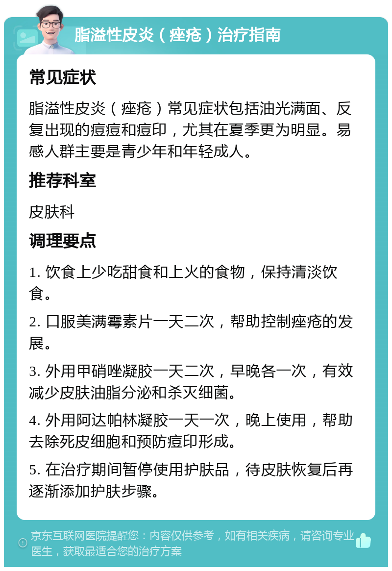 脂溢性皮炎（痤疮）治疗指南 常见症状 脂溢性皮炎（痤疮）常见症状包括油光满面、反复出现的痘痘和痘印，尤其在夏季更为明显。易感人群主要是青少年和年轻成人。 推荐科室 皮肤科 调理要点 1. 饮食上少吃甜食和上火的食物，保持清淡饮食。 2. 口服美满霉素片一天二次，帮助控制痤疮的发展。 3. 外用甲硝唑凝胶一天二次，早晚各一次，有效减少皮肤油脂分泌和杀灭细菌。 4. 外用阿达帕林凝胶一天一次，晚上使用，帮助去除死皮细胞和预防痘印形成。 5. 在治疗期间暂停使用护肤品，待皮肤恢复后再逐渐添加护肤步骤。