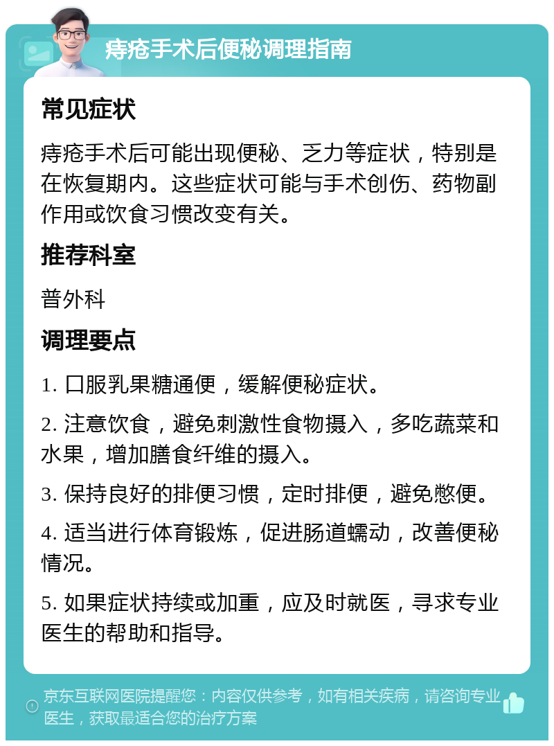 痔疮手术后便秘调理指南 常见症状 痔疮手术后可能出现便秘、乏力等症状，特别是在恢复期内。这些症状可能与手术创伤、药物副作用或饮食习惯改变有关。 推荐科室 普外科 调理要点 1. 口服乳果糖通便，缓解便秘症状。 2. 注意饮食，避免刺激性食物摄入，多吃蔬菜和水果，增加膳食纤维的摄入。 3. 保持良好的排便习惯，定时排便，避免憋便。 4. 适当进行体育锻炼，促进肠道蠕动，改善便秘情况。 5. 如果症状持续或加重，应及时就医，寻求专业医生的帮助和指导。