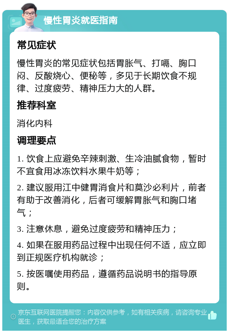 慢性胃炎就医指南 常见症状 慢性胃炎的常见症状包括胃胀气、打嗝、胸口闷、反酸烧心、便秘等，多见于长期饮食不规律、过度疲劳、精神压力大的人群。 推荐科室 消化内科 调理要点 1. 饮食上应避免辛辣刺激、生冷油腻食物，暂时不宜食用冰冻饮料水果牛奶等； 2. 建议服用江中健胃消食片和莫沙必利片，前者有助于改善消化，后者可缓解胃胀气和胸口堵气； 3. 注意休息，避免过度疲劳和精神压力； 4. 如果在服用药品过程中出现任何不适，应立即到正规医疗机构就诊； 5. 按医嘱使用药品，遵循药品说明书的指导原则。