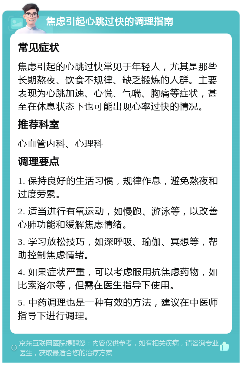 焦虑引起心跳过快的调理指南 常见症状 焦虑引起的心跳过快常见于年轻人，尤其是那些长期熬夜、饮食不规律、缺乏锻炼的人群。主要表现为心跳加速、心慌、气喘、胸痛等症状，甚至在休息状态下也可能出现心率过快的情况。 推荐科室 心血管内科、心理科 调理要点 1. 保持良好的生活习惯，规律作息，避免熬夜和过度劳累。 2. 适当进行有氧运动，如慢跑、游泳等，以改善心肺功能和缓解焦虑情绪。 3. 学习放松技巧，如深呼吸、瑜伽、冥想等，帮助控制焦虑情绪。 4. 如果症状严重，可以考虑服用抗焦虑药物，如比索洛尔等，但需在医生指导下使用。 5. 中药调理也是一种有效的方法，建议在中医师指导下进行调理。