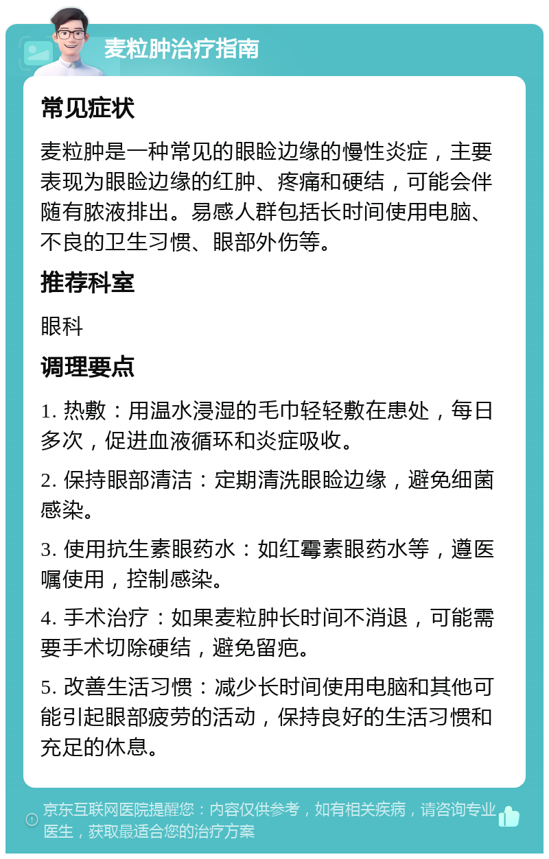 麦粒肿治疗指南 常见症状 麦粒肿是一种常见的眼睑边缘的慢性炎症，主要表现为眼睑边缘的红肿、疼痛和硬结，可能会伴随有脓液排出。易感人群包括长时间使用电脑、不良的卫生习惯、眼部外伤等。 推荐科室 眼科 调理要点 1. 热敷：用温水浸湿的毛巾轻轻敷在患处，每日多次，促进血液循环和炎症吸收。 2. 保持眼部清洁：定期清洗眼睑边缘，避免细菌感染。 3. 使用抗生素眼药水：如红霉素眼药水等，遵医嘱使用，控制感染。 4. 手术治疗：如果麦粒肿长时间不消退，可能需要手术切除硬结，避免留疤。 5. 改善生活习惯：减少长时间使用电脑和其他可能引起眼部疲劳的活动，保持良好的生活习惯和充足的休息。