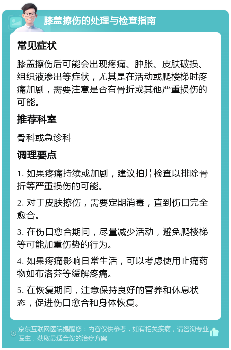 膝盖擦伤的处理与检查指南 常见症状 膝盖擦伤后可能会出现疼痛、肿胀、皮肤破损、组织液渗出等症状，尤其是在活动或爬楼梯时疼痛加剧，需要注意是否有骨折或其他严重损伤的可能。 推荐科室 骨科或急诊科 调理要点 1. 如果疼痛持续或加剧，建议拍片检查以排除骨折等严重损伤的可能。 2. 对于皮肤擦伤，需要定期消毒，直到伤口完全愈合。 3. 在伤口愈合期间，尽量减少活动，避免爬楼梯等可能加重伤势的行为。 4. 如果疼痛影响日常生活，可以考虑使用止痛药物如布洛芬等缓解疼痛。 5. 在恢复期间，注意保持良好的营养和休息状态，促进伤口愈合和身体恢复。