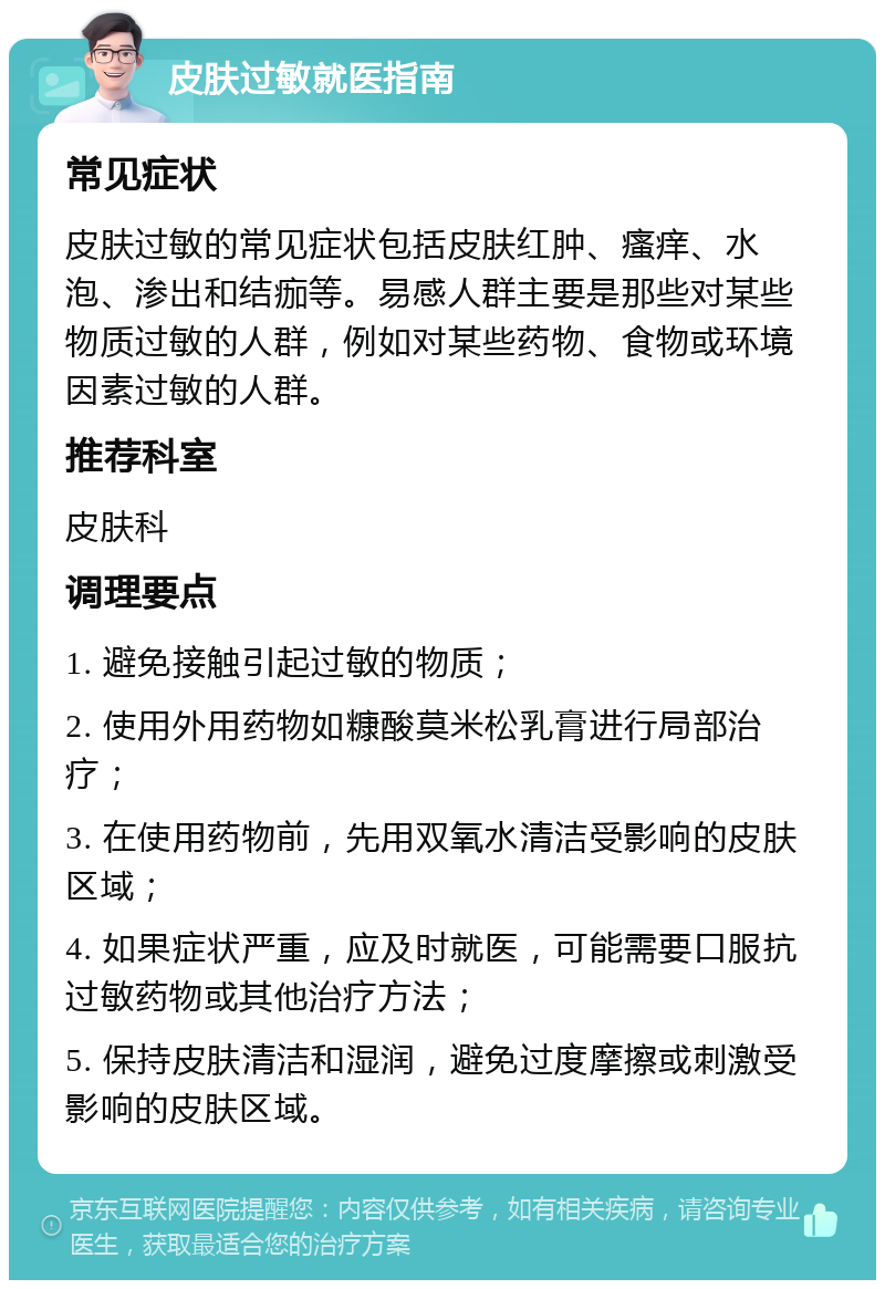 皮肤过敏就医指南 常见症状 皮肤过敏的常见症状包括皮肤红肿、瘙痒、水泡、渗出和结痂等。易感人群主要是那些对某些物质过敏的人群，例如对某些药物、食物或环境因素过敏的人群。 推荐科室 皮肤科 调理要点 1. 避免接触引起过敏的物质； 2. 使用外用药物如糠酸莫米松乳膏进行局部治疗； 3. 在使用药物前，先用双氧水清洁受影响的皮肤区域； 4. 如果症状严重，应及时就医，可能需要口服抗过敏药物或其他治疗方法； 5. 保持皮肤清洁和湿润，避免过度摩擦或刺激受影响的皮肤区域。