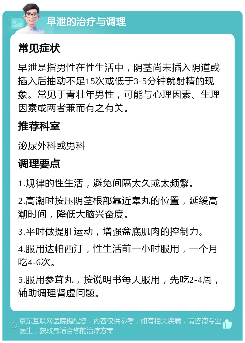 早泄的治疗与调理 常见症状 早泄是指男性在性生活中，阴茎尚未插入阴道或插入后抽动不足15次或低于3-5分钟就射精的现象。常见于青壮年男性，可能与心理因素、生理因素或两者兼而有之有关。 推荐科室 泌尿外科或男科 调理要点 1.规律的性生活，避免间隔太久或太频繁。 2.高潮时按压阴茎根部靠近睾丸的位置，延缓高潮时间，降低大脑兴奋度。 3.平时做提肛运动，增强盆底肌肉的控制力。 4.服用达帕西汀，性生活前一小时服用，一个月吃4-6次。 5.服用参茸丸，按说明书每天服用，先吃2-4周，辅助调理肾虚问题。