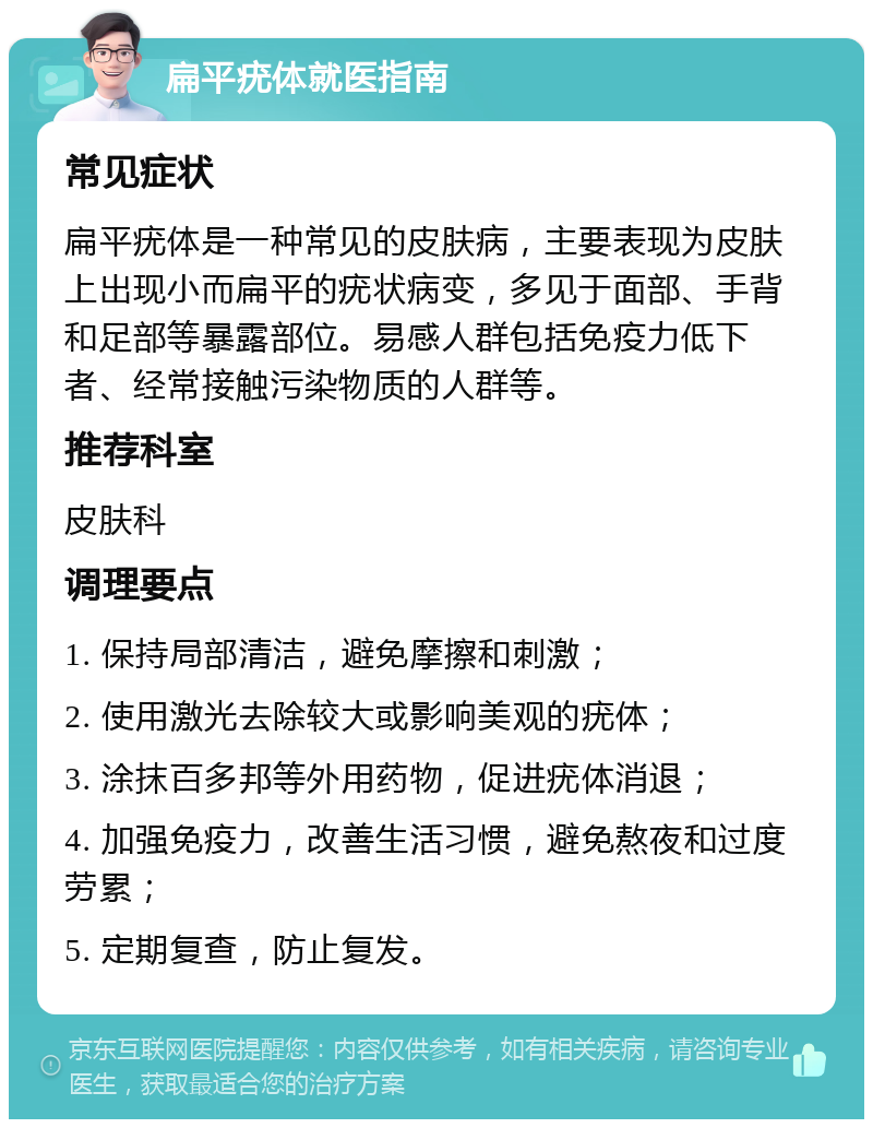 扁平疣体就医指南 常见症状 扁平疣体是一种常见的皮肤病，主要表现为皮肤上出现小而扁平的疣状病变，多见于面部、手背和足部等暴露部位。易感人群包括免疫力低下者、经常接触污染物质的人群等。 推荐科室 皮肤科 调理要点 1. 保持局部清洁，避免摩擦和刺激； 2. 使用激光去除较大或影响美观的疣体； 3. 涂抹百多邦等外用药物，促进疣体消退； 4. 加强免疫力，改善生活习惯，避免熬夜和过度劳累； 5. 定期复查，防止复发。