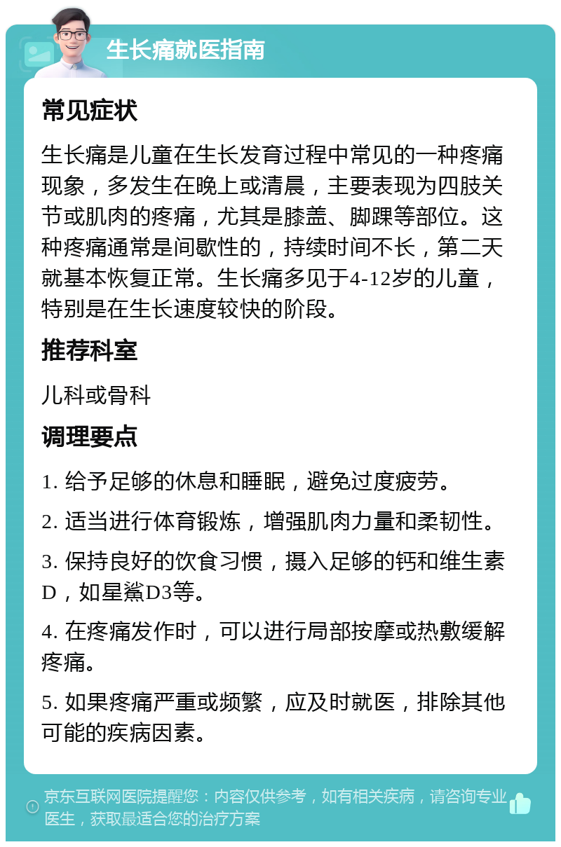 生长痛就医指南 常见症状 生长痛是儿童在生长发育过程中常见的一种疼痛现象，多发生在晚上或清晨，主要表现为四肢关节或肌肉的疼痛，尤其是膝盖、脚踝等部位。这种疼痛通常是间歇性的，持续时间不长，第二天就基本恢复正常。生长痛多见于4-12岁的儿童，特别是在生长速度较快的阶段。 推荐科室 儿科或骨科 调理要点 1. 给予足够的休息和睡眠，避免过度疲劳。 2. 适当进行体育锻炼，增强肌肉力量和柔韧性。 3. 保持良好的饮食习惯，摄入足够的钙和维生素D，如星鯊D3等。 4. 在疼痛发作时，可以进行局部按摩或热敷缓解疼痛。 5. 如果疼痛严重或频繁，应及时就医，排除其他可能的疾病因素。