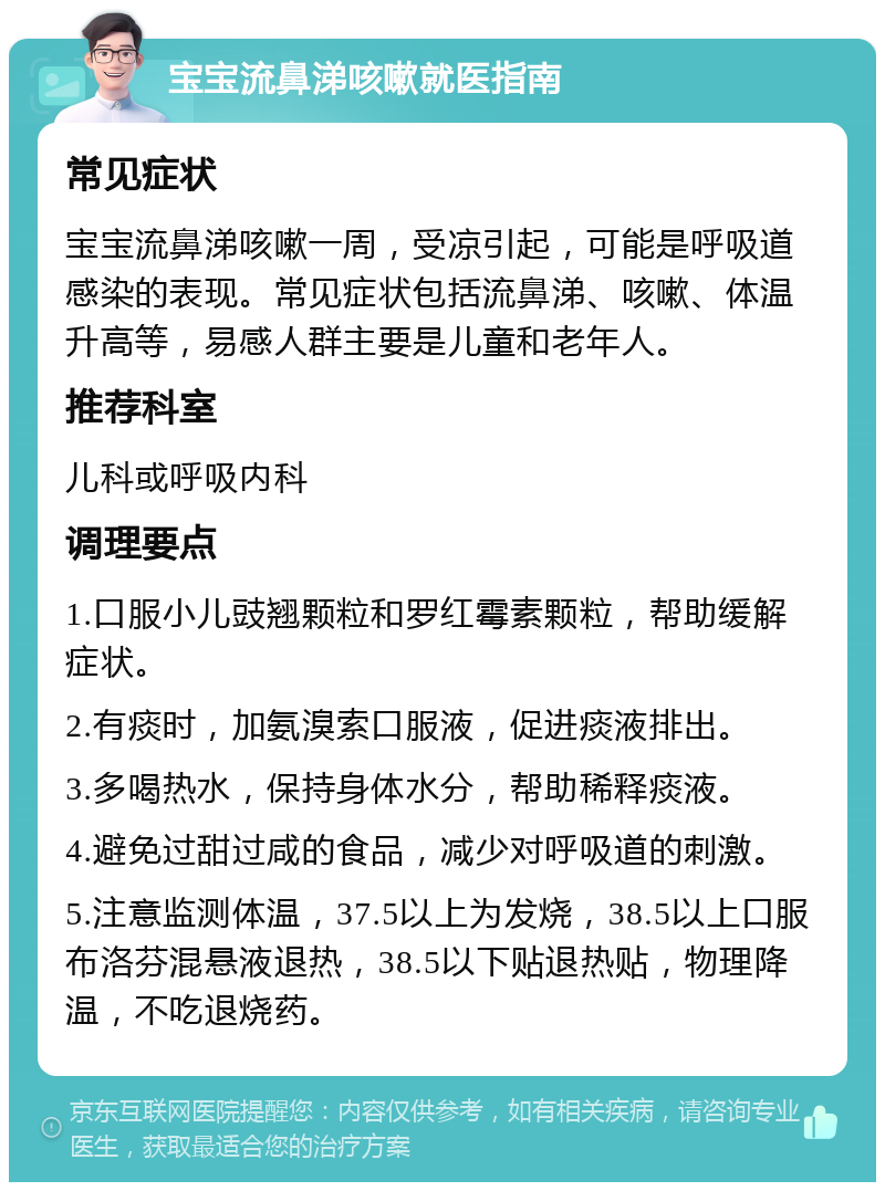 宝宝流鼻涕咳嗽就医指南 常见症状 宝宝流鼻涕咳嗽一周，受凉引起，可能是呼吸道感染的表现。常见症状包括流鼻涕、咳嗽、体温升高等，易感人群主要是儿童和老年人。 推荐科室 儿科或呼吸内科 调理要点 1.口服小儿豉翘颗粒和罗红霉素颗粒，帮助缓解症状。 2.有痰时，加氨溴索口服液，促进痰液排出。 3.多喝热水，保持身体水分，帮助稀释痰液。 4.避免过甜过咸的食品，减少对呼吸道的刺激。 5.注意监测体温，37.5以上为发烧，38.5以上口服布洛芬混悬液退热，38.5以下贴退热贴，物理降温，不吃退烧药。