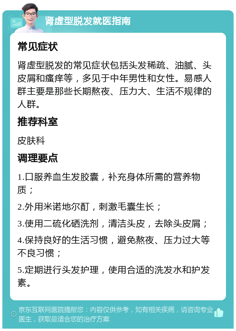 肾虚型脱发就医指南 常见症状 肾虚型脱发的常见症状包括头发稀疏、油腻、头皮屑和瘙痒等，多见于中年男性和女性。易感人群主要是那些长期熬夜、压力大、生活不规律的人群。 推荐科室 皮肤科 调理要点 1.口服养血生发胶囊，补充身体所需的营养物质； 2.外用米诺地尔酊，刺激毛囊生长； 3.使用二硫化硒洗剂，清洁头皮，去除头皮屑； 4.保持良好的生活习惯，避免熬夜、压力过大等不良习惯； 5.定期进行头发护理，使用合适的洗发水和护发素。