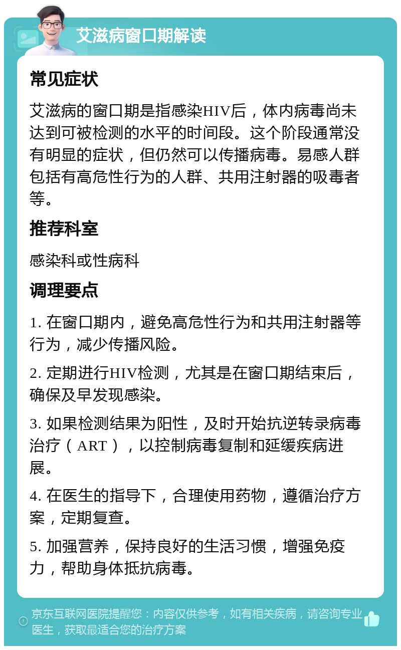 艾滋病窗口期解读 常见症状 艾滋病的窗口期是指感染HIV后，体内病毒尚未达到可被检测的水平的时间段。这个阶段通常没有明显的症状，但仍然可以传播病毒。易感人群包括有高危性行为的人群、共用注射器的吸毒者等。 推荐科室 感染科或性病科 调理要点 1. 在窗口期内，避免高危性行为和共用注射器等行为，减少传播风险。 2. 定期进行HIV检测，尤其是在窗口期结束后，确保及早发现感染。 3. 如果检测结果为阳性，及时开始抗逆转录病毒治疗（ART），以控制病毒复制和延缓疾病进展。 4. 在医生的指导下，合理使用药物，遵循治疗方案，定期复查。 5. 加强营养，保持良好的生活习惯，增强免疫力，帮助身体抵抗病毒。