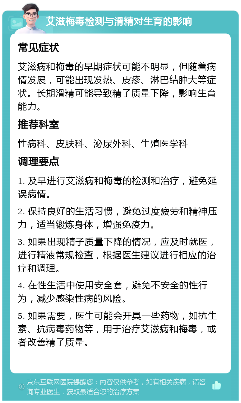 艾滋梅毒检测与滑精对生育的影响 常见症状 艾滋病和梅毒的早期症状可能不明显，但随着病情发展，可能出现发热、皮疹、淋巴结肿大等症状。长期滑精可能导致精子质量下降，影响生育能力。 推荐科室 性病科、皮肤科、泌尿外科、生殖医学科 调理要点 1. 及早进行艾滋病和梅毒的检测和治疗，避免延误病情。 2. 保持良好的生活习惯，避免过度疲劳和精神压力，适当锻炼身体，增强免疫力。 3. 如果出现精子质量下降的情况，应及时就医，进行精液常规检查，根据医生建议进行相应的治疗和调理。 4. 在性生活中使用安全套，避免不安全的性行为，减少感染性病的风险。 5. 如果需要，医生可能会开具一些药物，如抗生素、抗病毒药物等，用于治疗艾滋病和梅毒，或者改善精子质量。