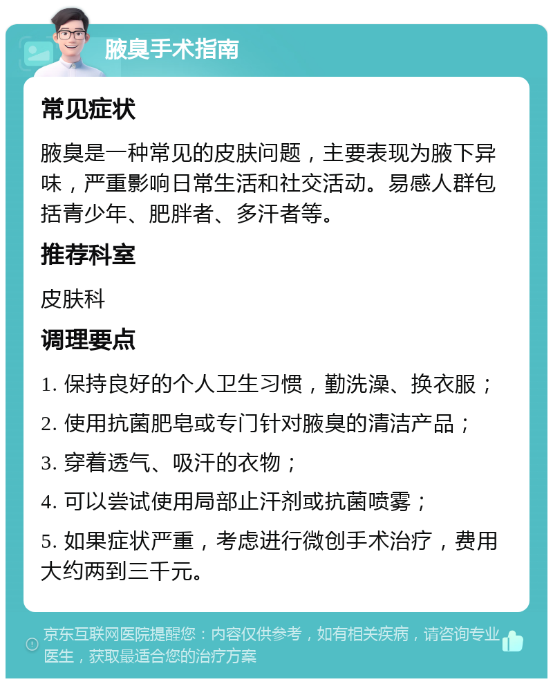 腋臭手术指南 常见症状 腋臭是一种常见的皮肤问题，主要表现为腋下异味，严重影响日常生活和社交活动。易感人群包括青少年、肥胖者、多汗者等。 推荐科室 皮肤科 调理要点 1. 保持良好的个人卫生习惯，勤洗澡、换衣服； 2. 使用抗菌肥皂或专门针对腋臭的清洁产品； 3. 穿着透气、吸汗的衣物； 4. 可以尝试使用局部止汗剂或抗菌喷雾； 5. 如果症状严重，考虑进行微创手术治疗，费用大约两到三千元。