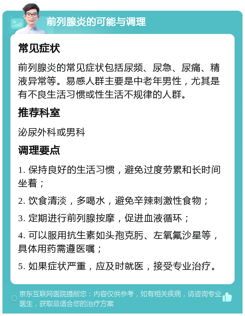 前列腺炎的可能与调理 常见症状 前列腺炎的常见症状包括尿频、尿急、尿痛、精液异常等。易感人群主要是中老年男性，尤其是有不良生活习惯或性生活不规律的人群。 推荐科室 泌尿外科或男科 调理要点 1. 保持良好的生活习惯，避免过度劳累和长时间坐着； 2. 饮食清淡，多喝水，避免辛辣刺激性食物； 3. 定期进行前列腺按摩，促进血液循环； 4. 可以服用抗生素如头孢克肟、左氧氟沙星等，具体用药需遵医嘱； 5. 如果症状严重，应及时就医，接受专业治疗。