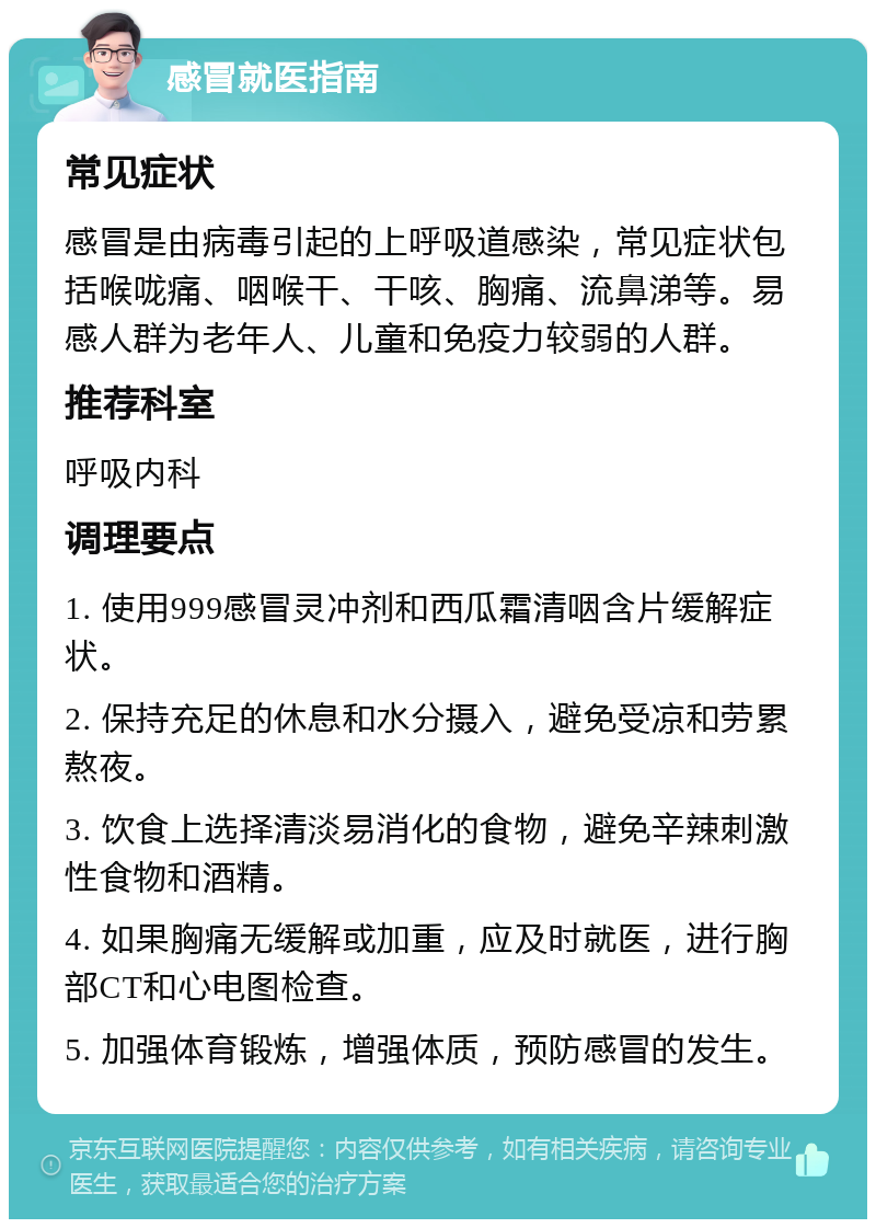 感冒就医指南 常见症状 感冒是由病毒引起的上呼吸道感染，常见症状包括喉咙痛、咽喉干、干咳、胸痛、流鼻涕等。易感人群为老年人、儿童和免疫力较弱的人群。 推荐科室 呼吸内科 调理要点 1. 使用999感冒灵冲剂和西瓜霜清咽含片缓解症状。 2. 保持充足的休息和水分摄入，避免受凉和劳累熬夜。 3. 饮食上选择清淡易消化的食物，避免辛辣刺激性食物和酒精。 4. 如果胸痛无缓解或加重，应及时就医，进行胸部CT和心电图检查。 5. 加强体育锻炼，增强体质，预防感冒的发生。