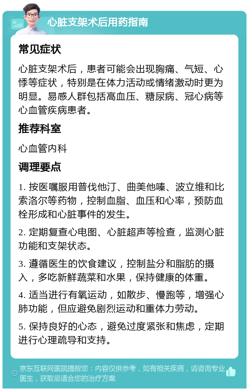 心脏支架术后用药指南 常见症状 心脏支架术后，患者可能会出现胸痛、气短、心悸等症状，特别是在体力活动或情绪激动时更为明显。易感人群包括高血压、糖尿病、冠心病等心血管疾病患者。 推荐科室 心血管内科 调理要点 1. 按医嘱服用普伐他汀、曲美他嗪、波立维和比索洛尔等药物，控制血脂、血压和心率，预防血栓形成和心脏事件的发生。 2. 定期复查心电图、心脏超声等检查，监测心脏功能和支架状态。 3. 遵循医生的饮食建议，控制盐分和脂肪的摄入，多吃新鲜蔬菜和水果，保持健康的体重。 4. 适当进行有氧运动，如散步、慢跑等，增强心肺功能，但应避免剧烈运动和重体力劳动。 5. 保持良好的心态，避免过度紧张和焦虑，定期进行心理疏导和支持。