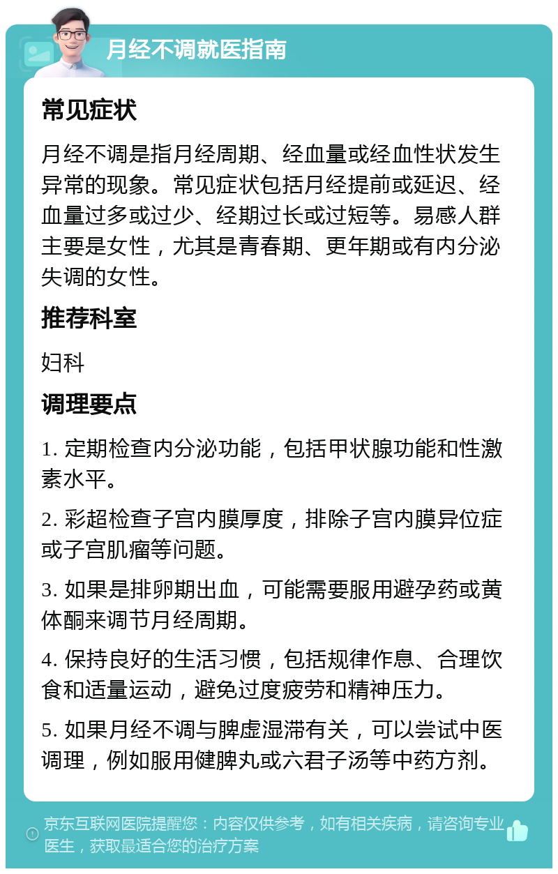 月经不调就医指南 常见症状 月经不调是指月经周期、经血量或经血性状发生异常的现象。常见症状包括月经提前或延迟、经血量过多或过少、经期过长或过短等。易感人群主要是女性，尤其是青春期、更年期或有内分泌失调的女性。 推荐科室 妇科 调理要点 1. 定期检查内分泌功能，包括甲状腺功能和性激素水平。 2. 彩超检查子宫内膜厚度，排除子宫内膜异位症或子宫肌瘤等问题。 3. 如果是排卵期出血，可能需要服用避孕药或黄体酮来调节月经周期。 4. 保持良好的生活习惯，包括规律作息、合理饮食和适量运动，避免过度疲劳和精神压力。 5. 如果月经不调与脾虚湿滞有关，可以尝试中医调理，例如服用健脾丸或六君子汤等中药方剂。