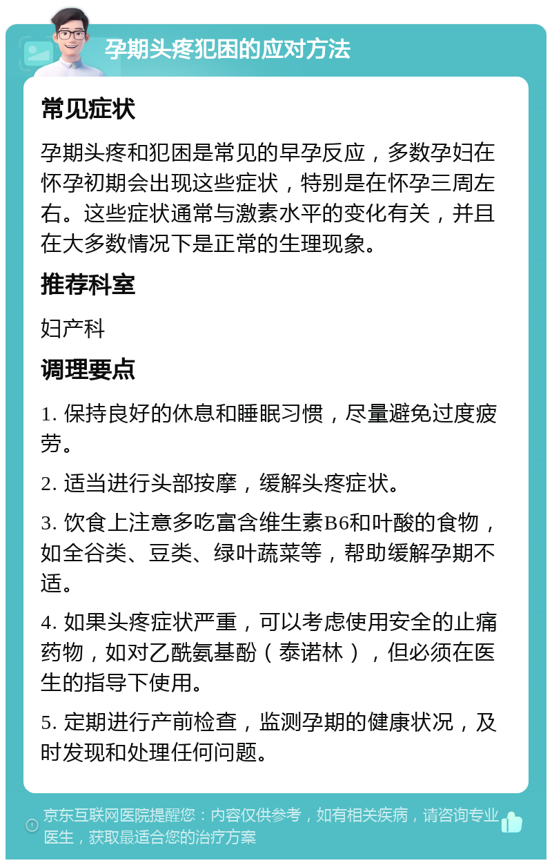 孕期头疼犯困的应对方法 常见症状 孕期头疼和犯困是常见的早孕反应，多数孕妇在怀孕初期会出现这些症状，特别是在怀孕三周左右。这些症状通常与激素水平的变化有关，并且在大多数情况下是正常的生理现象。 推荐科室 妇产科 调理要点 1. 保持良好的休息和睡眠习惯，尽量避免过度疲劳。 2. 适当进行头部按摩，缓解头疼症状。 3. 饮食上注意多吃富含维生素B6和叶酸的食物，如全谷类、豆类、绿叶蔬菜等，帮助缓解孕期不适。 4. 如果头疼症状严重，可以考虑使用安全的止痛药物，如对乙酰氨基酚（泰诺林），但必须在医生的指导下使用。 5. 定期进行产前检查，监测孕期的健康状况，及时发现和处理任何问题。